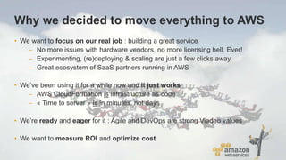 Why we decided to move everything to AWS
• We want to focus on our real job : building a great service
– No more issues with hardware vendors, no more licensing hell. Ever!
– Experimenting, (re)deploying & scaling are just a few clicks away
– Great ecosystem of SaaS partners running in AWS
• We’ve been using it for a while now and it just works
– AWS CloudFormation is infrastructure as code
– « Time to server » is in minutes, not days
• We’re ready and eager for it : Agile and DevOps are strong Viadeo values
• We want to measure ROI and optimize cost
 
