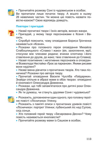113
 Прочитайте розмову Соні із чудовиськом в особах.
Ви прочитали лише початок твору. А всього в ньому
26 невеликих частин. Чи можна цю повість назвати по-
вістю-казкою? Свою відповідь доведіть.
Повтори і пригадай
 Назви прочитані твори і їхніх авторів, визнач жанри.
 Пригадай, у якому творі персонажами є Ксеня і Ва-
силь.
 Спробуй пояснити, чому оповідання Бориса Грінченка
називається «Ксеня».
 Розкажи про головного героя оповідання Михайла
Слабошпицького «Славко і жако» (вік, захоплення, мрії,
стосунки між членами родини; вчинки хлопчика і його
ставлення до друзів, до жако; твоє ставлення до Славка).
 Назви позитивних і негативних персонажів в оповідан-
ні Всеволода Нестайка «Троє за парканом». Якими рисами
вони наділені?
 Назви імена дівчаток з прочитаних творів. Хто така ліс-
ничиха? Розкажи про автора твору.
 Прочитай оповідання Василя Чухліба «Гойдарики».
Знайди спільне в образі мами в обох творах: оповіданні
й кіноповісті Олександра Довженка.
 Розкажи, що тобі запам’яталося про дитячі роки Олек-
сандра Довженка.
 Як ти думаєш, чи стануть друзями Соня і чудовисько?
 Розкажіть, доповнюючи один одного, про головну герої-
ню повісті «Лісничиха» Улянку.
 Розкажіть з пам’яті описи з прочитаних уривків повісті
«Лісничиха»: портрет Улянки; лубенський ліс над Сулою,
схід сонця.
 Хто головний герой твору «Зачарована Десна»? Чому
повість називається кіноповістю?
 Прочитайте розмову мами із Сашком в особах.
 