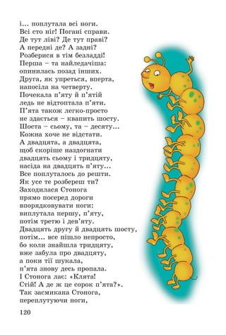 120
і... ïîïëóòàëà âñі íîãè.
Âñі ñòî íіã! Ïîãàíі ñïðàâè.
Äå òóò ëіâі? Äå òóò ïðàâі?
À ïåðåäíі äå? À çàäíі?
Ðîçáåðèñÿ â òіì áåçëàääі!
Ïåðøà – òà íàéëåäà÷іøà:
îïèíèëàñü ïîçàä іíøèõ.
Äðóãà, ÿê óïðåòüñÿ, âïåðòà,
íàïîñіëà íà ÷åòâåðòó.
Ïî÷åêàëà ï’ÿòó é ï’ÿòіé
ëåäü íå âіäòîïòàëà ï’ÿòè.
Ï’ÿòà òàêîæ ëåãêî-ïðîñòî
íå çäàєòüñÿ – êâàïèòü øîñòó.
Øîñòà – ñüîìó, òà – äåñÿòó...
Êîæíà õî÷å íå âіäñòàòè.
À äâàäöÿòà, à äâàäöÿòà,
ùîá ñêîðіøå íàçäîãíàòè
äâàäöÿòü ñüîìó і òðèäöÿòó,
íàñіäà íà äâàäöÿòü ï’ÿòó...
Âñå ïîïëóòàëîñü äî ðåøòè.
ßê óñå òå ðîçáåðåø òè?
Çàõîäèëàñÿ Ñòîíîãà
ïðÿìî ïîñåðåä äîðîãè
âïîðÿäêîâóâàòè íîãè:
âèïëóòàëà ïåðøó, ï’ÿòó,
ïîòіì òðåòþ і äåâ’ÿòó.
Äâàäöÿòü äðóãó é äâàäöÿòü øîñòó,
ïîòіì... âñå ïіøëî íåïðîñòî,
áî êîëè çíàéøëà òðèäöÿòó,
âæå çàáóëà ïðî äâàäöÿòó,
à ïîêè òії øóêàëà,
ï’ÿòà çíîâó äåñü ïðîïàëà.
І Ñòîíîãà ëàє: «Êëÿòà!
Ñòіé! À äå æ öå ñîðîê ï’ÿòà?».
Òàê çàñìèêàíà Ñòîíîãà,
ïåðåïëóòóþ÷è íîãè,
 