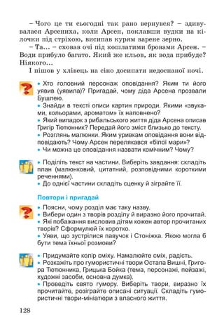 128
– ×îãî öå òè ñüîãîäíі òàê ðàíî âåðíóâñÿ? – çäèâó-
âàëàñÿ Àðñåíèõà, êîëè Àðñåí, ïîêëàâøè âóäêè íà êі-
ëî÷êè ïіä ñòðіõîþ, âèñèïàâ êóðÿì âàðåíå çåðíî.
– Òà... – ñõîâàâ î÷і ïіä êîøëàòèìè áðîâàìè Àðñåí. –
Âîäè ïðèáóëî áàãàòî. ßêèé æå êëüîâ, ÿê âîäà ïðèáóäå?
Íіÿêîãî...
І ïіøîâ ó õëіâåöü íà ñіíî äîñèïàòè íåäîñïàíîї íî÷і.
 Хто головний персонаж оповідання? Яким ти його
уявив (уявила)? Пригадай, чому діда Арсена прозвали
Бушлею.
 Знайди в тексті описи картин природи. Якими «звука-
ми, кольорами, ароматом» їх наповнено?
 Який випадок з рибальського життя діда Арсена описав
Григір Тютюнник? Передай його зміст близько до тексту.
 Розглянь малюнки. Яким уривкам оповідання вони від-
повідають? Чому Арсен перелякався «білої мари»?
 Чи можна це оповідання назвати комічним? Чому?
 Поділіть текст на частини. Виберіть завдання: складіть
план (малюнковий, цитатний, розповідними короткими
реченнями).
 До однієї частини складіть сценку й зіграйте її.
Повтори і пригадай
 Поясни, чому розділ має таку назву.
 Вибери один з творів розділу й виразно його прочитай.
 Які побажання висловив дітям кожен автор прочитаних
творів? Сформулюй їх коротко.
 Уяви, що зустрілися павучок і Стоніжка. Якою могла б
бути тема їхньої розмови?
 Придумайте колір сміху. Намалюйте сміх, радість.
 Розкажіть про гумористичні твори Остапа Вишні, Григо-
ра Тютюнника, Грицька Бойка (тема, персонажі, пейзажі,
художні засоби, основна думка).
 Проведіть свято гумору. Виберіть твори, виразно їх
прочитайте, розіграйте описані ситуації. Складіть гумо-
ристичні твори-мініатюри з власного життя.
 