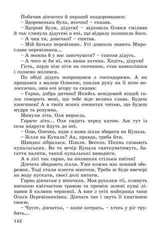 142
Ïîáà÷èâ äіâ÷àòêî é ïåðøèé ïîçäîðîâêàâñÿ:
– Çäîðîâåíüêà áóëà, ÿñî÷êî! – ñêàçàâ.
– Çäîðîâі áóëè, äіäóñþ! – âіäïîâіëà Îëþñÿ ñìіëèâî
é òàê ãëÿíóëà äіäóñåâі â î÷і, ùî âіäðàçó ïîëîíèëà éîãî.
– À ÷èÿ òè, äîíå÷êî? – ñïèòàâ.
– Ìіé áàòüêî ïåðåâіçíèê. Óñі äîâêîëà çíàþòü Ìèðî-
ñëàâà ïåðåâіçíèêà...
– À ìîæíà á ó âàñ çàíî÷óâàòè? – ñïèòàâ äіäóñü.
– À ÷îãî æ áè íі, îñü íàøà õàòèíà. Õîäіòü, äіäóñþ!
Ãіñòü, ïåðø íіæ ïіòè íà ñïî÷èíîê, ñòàâ íàâêîëіøêè
і ãîëîñíî ìîëèâñÿ.
Ïî îáіäі äіäóñü ïîïðîùàâñÿ ç ãîñïîäàðÿìè. À ÿê
ïðîùàâñÿ ç ìàëîþ Îëþñåþ, ïîêëàâ ðóêó íà її ÿñíå âî-
ëîññÿ÷êî, çâіâ î÷і âãîðó òà ñêàçàâ:
– Ãàðíà, äîáðà äèòèíî! ßêèéñü íåâіäîìèé âіùèé ãî-
ëîñ ãîâîðèòü ìåíі, ùî òåáå æäå âåëèêà ñëàâà. Áóäåø
êíÿãèíåþ! À â òâîїõ ÿñíèõ î÷åíÿòàõ ÷èòàþ, ùî áóäåø
ìóäðà òà ðîçóìíà.
Ìèíóëè ëіòà. Îëÿ âèðîñëà.
Ãàðÿ÷å ëіòî... Îëÿ ñèäèòü ïåðåä õàòîþ. Àæ òóò іç
ñåëà ïîäðóãè éäóòü äî íåї.
– Îëþ, Îëå÷êî, õîäè ç íàìè çіëëÿ çáèðàòè íà Êóïàëà.
– Çіëëÿ íà Êóïàëà? Àõ, ïðàâäà, òðåáà éòè.
Øâèäêî çіáðàëàñÿ. Ïіøëè. Âåñåëî. Ïіñåíü ñïіâàþòü
êóïàëüñüêèõ. Áî òî âå÷іð Êóïàëà ñâÿòêóâàòèìóòü, áà-
ãàòòÿ ïàëèòè, òàíêè êóïàëüñüêі âèâîäèòè.
À â ëіñі òàê ãàðíî, íà ïîëÿíêàõ ñòіëüêè êâіòîê!
Äіâ÷àòà çáèðàþòü çіëëÿ. Óæå êîæíà ìàє ïîâíèé îáå-
ðåìîê. Òîäі ñòàëè ïëåñòè âіíî÷êè. Òðåáà æ áóäå ââå÷åðі
íà âîäó ïóñêàòè, ñâîєї äîëі ïèòàòè.
Ãàðíî äіâ÷àòàì ó âіíî÷êàõ. Ìîâ ðóñàëêè òії, ïëèâóòü
âèñîêîþ êâіò÷àñòîþ òðàâîþ òà ïðîìіæ çåëåíі êóùі ëі-
ùèíè é êàëèíè ÷åðâîíîї. À âæå ç óñіõ íàéêðàùà òàêè
Îëüãà Ïåðåâіçíèêіâíà. Äіâ÷àòà òàê і çâóòü її êíÿãèíåþ
ñâîєþ.
– ×óєòå, äіâ÷àòêà, – êàæå êîòðàñü, – õòîñü ó ðіã òðó-
áèòü...
 