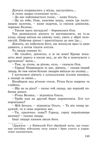 143
Äіâ÷àòà ïîçðèâàëèñü ç ìіñöü, íàñëóõàþòü...
À ãîëîñ ùîðàç ãîëîñíіøå ÷óòè...
– Äî íàñ íàáëèæàєòüñÿ ãîëîñ, – êàæå Îëüãà.
– Öå ïî òåáå, Îëþ, êíÿãèíå íàøà, êíÿçü їäå êîëіñ-
íèöåþ çîëîòîþ, – êàæå æàðòîì, іç ñìіõîì äçâіíêèì,
÷îðíÿâà Êàëèíà.
– Òàêîæ ùîñü âèãàäàëè! – áîðîíèëàñÿ Îëÿ.
Òàê ðîçìîâëÿëè äіâ÷àòà òà íåñòÿìèëèñÿ, ÿê іç-çà
êóùà ëèöàð âèїõàâ íà ñèâîìó êîíі, óâåñü ó çáðîї çîëî-
òèñòіé. Ïîáà÷èâ äіâ÷àò і ïðîñòіñіíüêî äî íèõ їäå...
Äіâ÷àòà, ÿê ïîáà÷èëè éîãî, àæ æàõíóëè âðàç іç äèâà
äèâíîãî, à ïîòіì òіêàòè õîòіëè.
Òà ëèöàð ñïèíèâ їõ:
– Íå òіêàéòå, äіâ÷àòêà, ÿ æ íå âîâê! Êðàùå ïîêà-
æіòü ìåíі äîðîãó â îñåëþ ÿêó, äå ìіã áè ÿ çàíî÷óâàòè ç
äðóæèíîþ1 ìîєþ...
– Òàì, çà ëіñîì, çà ðіêîþ, ñåëî, – ñêàçàëà Îëÿ.
– Ãàðàçä! Ïîïðîâàäüòå æ íàñ, äіâ÷àòà, – ñêàçàâ іíøèé
ëèöàð, áî òèì ÷àñîì áіëüøå ëèöàðіâ âèїõàëî íà ïîëÿíó...
І ïóñòèëèñÿ äіâ÷àòà ç êóïàëüñüêèì çіëëÿì íàïåðåä,
à ëèöàðі çà íèìè...
Íåçàáàðîì íàä ðі÷êîþ ñòàëè. Ðі÷êà áóëà øèðîêà òà
ãëèáîêà.
– Ùî öå çà ðіêà? – ïèòàє òîé ëèöàð, ùî ïåðøèé ïî-
áà÷èâ äіâ÷àò.
– Ðі÷êà Âåëèêà, – âіäïîâіëà Îëüãà.
– Òðåáà íàì íà äðóãèé áåðåã ïåðåâåçòèñÿ. Õòî òóò
ïåðåâіçíèê?
– Ìіé áàòüêî, – âіäïîâіëà Îëüãà. – Òà âіí òåïåð íå-
äóæèé, òî ÿ ñàìà ïåðåâåçó âàñ.
– Òè, êðàëå÷êî, ñàìà?! Ãàðàçä, ãàðíó ïåðåâіçíèöþ
ìàòèìó! – ñêàçàâ ëèöàð.
Іíøі ëèöàðі êíÿçåì çâàëè éîãî.
1Äðóæèíà – ó Êèїâñüêіé Ðóñі çáðîéíèé çàãіí, ùî ñòàíî-
âèâ ïîñòіéíó âіéñüêîâó ñèëó êíÿçÿ і áðàâ ó÷àñòü â óïðàâ-
ëіííі êíÿçіâñòâîì.
 