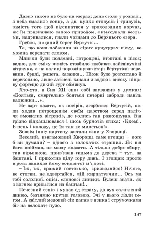 147
Äàâíî òàêîãî íå áóëî íà îçåðàõ: äåíü ñòîÿâ ó ðîçïàëі,
ç íåáà ñìàëèëî ñîíöå, à äâі êóïêè ñòîâóñіâ і òðèâóñіâ,
çàìіñòü òîãî ùîá âіäñèïàòèñÿ ó ïðîõîëîäíèõ êîð÷àõ,
ÿê їì ïðèçíà÷åíî ñàìîþ ïðèðîäîþ, âèìàõóâàëè âåñëà-
ìè, íàäðèâàëèñÿ, ãíàëè ÷îâíàìè äî Âåðõíüîãî îçåðà.
Ãðåáëÿ, ïіùàíèé áåðåã Âåðòóòіÿ...
Òå, ùî âîíè ïîáà÷èëè íà ñіðèõ êó÷óãóðàõ ïіñêó, íå
ìîæíà ïåðåäàòè ñëîâîì.
Ìëèíêè áóëè ïîëàìàíі, ïîòðîùåíі, âòîïòàíі â ïіñîê;
âèäíî, äëÿ ñìіõó ÿêèéñü ñòîâáèëî ïîçáèâàâ íàéñïіâó÷іøі
âіòðÿ÷êè, à íà ïàëèöі ïîðîçâіøóâàâ ñòàðі Âåðòóòієâі ÷åðå-
âèêè, áðèëі, ðåøåòà, êàçàíêè... Ïіñîê áóëî ðîçòîïòàíî é
ïåðåêîïàíî, ëèøå çàòіíåíі êàíàëè ç âîäîþ і âèñîêó ïіùà-
íó ôîðòåöþ äèêèé ãóðò îáìèíóâ.
Õòî-õòî, à Ñèç XII çíîâ ñîáі çàóâàæèâ ó äóìêàõ:
«Áîÿòüñÿ, ñìåðòåëüíî áîÿòüñÿ ïå÷åðíі çàáðîäè íàâіòü
êàëþæêè...».
Íå âàðò êàçàòè, ÿê ïîñіðіâ, çãîðáèâñÿ Âåðòóòіé, êî-
ëè õîäèâ ïîòðîùåíèì ñâîїì öàðñòâîì ñåðåä ïàëі÷-
÷ÿ âìîâêëèõ âіòðÿêіâ, äå êîëèñü òàê ðîçêîøóâàâ. Âіí
ãðіçíî âіäêàøëþâàâñÿ і ùîñü áóðìîòіâ ñòèõà: «Êõåì!..
Â ïåíü і êîëîäó, öå їì òàê íå ìèíåòüñÿ!».
Çîâñіì іíøó êàðòèíó çàñòàëè âîíè ó Õâîðîùі.
Âåñåëèé, íåâãàìîâíèé Õâîðîùà ñàìå âãîùàâ – êîãî
á âè äóìàëè? – îäíîãî ç âîëîõàòèõ ñòðàøèë. ßê âіí
éîãî âïіéìàâ, íå ìîæó ñêàçàòè. À òіëüêè äîáðå îáêðó-
òèâ âіðüîâêîþ, ïðèâ’ÿçàâ ñèäüìà äî äåðåâà – òóò, íà
áàøòàíі. І ïðèêîòèâ öіëó ãîðó äèíü. І âãîùàâ: ïðîñòî
â ðîòà íàïèõàâ éîìó ñîêîâèòîї ì’ÿêîòі.
– Їæ, їæ, âðàæèé ãîñòîíüêî, ïðèçâîëÿéñÿ! Íі÷îãî,
íå ñòîãíè, íå îäâåðòàéñÿ, ìіé êèðïàòóí÷èê... Îñü ìè
òîáі ñîëîäêîї, îöієї, ñëîíîâîї äèíüêè. Áóäåø çíàòè, ÿê
ç âîãíåì âðèâàòèñÿ íà áàøòàí!..
Ïå÷åðíèé ñîïіâ і ìóêàâ îä ñòðàõó, äî âóõ çàëіïëåíèé
äèíåþ, áåçòÿìíî êðóòèâ ãîëîâîþ. Î÷і ó íüîãî ëіçëè ðî-
ãîì. À ñâіòëèé ìåäîâèé ñіê êàïàâ ç ÿçèêà і ñòðóìî÷êàìè
áіã íà âîëîõàòå ïóçî.
 