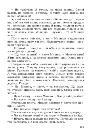155
– Íå òóðáóéñÿ! ß áà÷èâ, ÿê ìàìà âàðèòü. Ñèòèé
áóäåø, íå ïîìðåø іç ãîëîäó. ß òàêîї êàøі çâàðþ, ùî
ïàëüöі îáëèæåø!
Óðàíöі ìàìà çàëèøèëà íàì õëіáà íà äâà äíі, âàðåí-
íÿ, ùîá ìè ÷àé ïèëè, ïîêàçàëà, äå ÿêі ëåæàòü ïðîäóê-
òè, ïîÿñíèëà, ÿê âàðèòè þøêó é êàøó, ñêіëüêè êðóïіâ
ïîêëàñòè, ñêіëüêè ÷îãî. Ìè âñå ñëóõàëè, òіëüêè ÿ íі-
÷îãî íå çàïàì’ÿòàâ. «Íàâіùî, – äóìàþ. – Òà æ Ìèøêî
çíàє».
Ïîòіì ìàìà ïîїõàëà, à ìè ç Ìèøêîì íàäóìàëèñÿ
ïіòè íà ðі÷êó ðèáó ëîâèòè. Íàëàøòóâàëè âóäêè, íàêî-
ïàëè ÷åðâ’ÿêіâ.
– Ñòðèâàé, – êàæó ÿ. – À îáіä õòî âàðèòèìå, ÿêùî
ìè íà ðі÷êó ïіäåìî?
– Ùî òàì âàðèòè? – êàæå Ìèøêî. – Ìîðîêà ñàìà!
Ç’їìî âåñü õëіá, à íà âå÷åðþ çâàðèìî êàøі. Êàøó ìîæ-
íà áåç õëіáà їñòè.
Íàêðàÿëè ìè õëіáà, íàìàñòèëè éîãî âàðåííÿì і ïіø-
ëè íà ðі÷êó. Ñïåðøó âèêóïàëèñü, òîäі ðîçëÿãëèñü íà
ïіñêó. Ãðієìîñÿ íà ñîíå÷êó і õëіá ç âàðåííÿì æóєìî.
À òîäі çàõîäèëèñÿ ðèáó ëîâèòè. Òіëüêè ðèáà ïîãàíî
êëþâàëà: ñïіéìàëè ëèøå ç äåñÿòîê ïі÷êóðіâ. Öіëèé
äåíü ìè íà ðі÷öі ïðîòèíÿëèñÿ. Íàäâå÷іð ïîâåðíóëèñÿ
äîäîìó. Ãîëîäíі!
– Íó, Ìèøêî, – êàæó, – òè ñïåöіàëіñò. Ùî âàðè-
òè áóäåìî? Ëèøåíü òàêå, ùîá øâèäøå. Ñòðàõ їñòè õî-
÷åòüñÿ.
– Äàâàé êàøó, – êàæå Ìèøêî. – Êàøó íàéïðîñòіøå.
– Íó ùî æ, êàøó, òî é êàøó.
Ðîçòîïèëè ïëèòó. Ìèøêî íàñèïàâ ó êàñòðóëþ êðó-
ïіâ. ß êàæó:
– Ñèï áіëüøå. Ñòðàõ їñòè õî÷åòüñÿ!
Âіí íàñèïàâ ïîâíó êàñòðóëþ і âîäè íàëèâ äîâåðõó.
– ×è íå áàãàòî âîäè? – çàïèòóþ. – Ðîçìàçíÿ âèéäå.
– Íі÷îãî, ìàìà çàâæäè òàê ðîáèòü. Òè òіëüêè çà ïëè-
òîþ íàãëÿäàé, à ÿ âæå çâàðþ, áóäü ïåâåí.
 