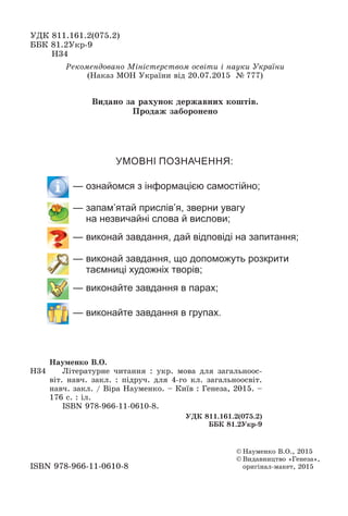 ÓÄÊ 811.161.2(075.2)
ÁÁÊ 81.2Óêð-9
Í34
© Íàóìåíêî Â.Î., 2015
© Âèäàâíèöòâî «Ãåíåçà»,
îðèãіíàë-ìàêåò, 2015ISBN 978-966-11-0610-8
Ðåêîìåíäîâàíî Ìіíіñòåðñòâîì îñâіòè і íàóêè Óêðàїíè
(Íàêàç ÌÎÍ Óêðàїíè âіä 20.07.2015 № 777)
Í34
Íàóìåíêî Â.Î.
Ëіòåðàòóðíå ÷èòàííÿ : óêð. ìîâà äëÿ çàãàëüíîîñ-
âіò. íàâ÷. çàêë. : ïіäðó÷. äëÿ 4-ãî êë. çàãàëüíîîñâіò.
íàâ÷. çàêë. / Âіðà Íàóìåíêî. – Êèїâ : Ãåíåçà, 2015. –
176 ñ. : іë.
ISBN 978-966-11-0610-8.
ÓÄÊ 811.161.2(075.2)
ÁÁÊ 81.2Óêð-9
УМОВНІ ПОЗНАЧЕННЯ:
— ознайомся з інформацією самостійно;
— запам’ятай прислів’я, зверни увагу
на незвичайні слова й вислови;
— виконай завдання, дай відповіді на запитання;
— виконай завдання, що допоможуть розкрити
таємниці художніх творів;
— виконайте завдання в парах;
— виконайте завдання в групах.
Âèäàíî çà ðàõóíîê äåðæàâíèõ êîøòіâ.
Ïðîäàæ çàáîðîíåíî
 