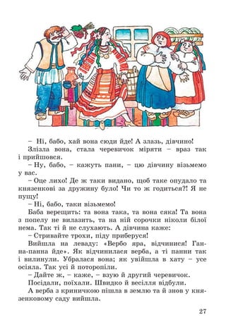 27
– Íі, áàáî, õàé âîíà ñþäè éäå! À çëàçü, äіâ÷èíî!
Çëіçëà âîíà, ñòàëà ÷åðåâè÷îê ìіðÿòè – âðàç òàê
і ïðèéøîâñÿ.
– Íó, áàáî, – êàæóòü ïàíè, – öþ äіâ÷èíó âіçüìåìî
ó âàñ.
– Îöå ëèõî! Äå æ òàêè âèäàíî, ùîá òàêå îïóäàëî òà
êíÿçåíêîâі çà äðóæèíó áóëî! ×è òî æ ãîäèòüñÿ?! ß íå
ïóùó!
– Íі, áàáî, òàêè âіçüìåìî!
Áàáà âåðåùèòü: òà âîíà òàêà, òà âîíà ñÿêà! Òà âîíà
ç ïîïåëó íå âèëàçèòü, òà íà íіé ñîðî÷êè íіêîëè áіëîї
íåìà. Òàê òі é íå ñëóõàþòü. À äіâ÷èíà êàæå:
– Ñòðèâàéòå òðîõè, ïіäó ïðèáåðóñÿ!
Âèéøëà íà ëåâàäó: «Âåðáî ÿðà, âіä÷èíèñÿ! Ãàí-
íà-ïàííà éäå». ßê âіä÷èíèëàñÿ âåðáà, à òі ïàííè òàê
і âèëèíóëè. Óáðàëàñÿ âîíà; ÿê óâіéøëà â õàòó – óñå
îñіÿëà. Òàê óñі é ïîòîðîïіëè.
– Äàéòå æ, – êàæå, – âçóþ é äðóãèé ÷åðåâè÷îê.
Ïîñіäàëè, ïîїõàëè. Øâèäêî é âåñіëëÿ âіäáóëè.
À âåðáà ç êðèíè÷êîþ ïіøëà â çåìëþ òà é çíîâ ó êíÿ-
çåíêîâîìó ñàäó âèéøëà.
 