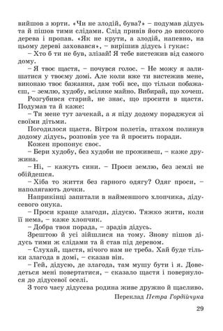 29
âèéøîâ ç þðòè. «×è íå çëîäіé, áóâà?» – ïîäóìàâ äіäóñü
òà é ïіøîâ òèìè ñëіäàìè. Ñëіä ïðèâіâ éîãî äî âèñîêîãî
äåðåâà і ïðîïàâ. «ßê íå êðóòè, à çëîäіé, íàïåâíî, íà
öüîìó äåðåâі çàõîâàâñÿ», – âèðіøèâ äіäóñü і ãóêàє:
– Õòî á òè íå áóâ, çëіçàé! ß òåáå âèñòåæèâ âіä ñàìîãî
äîìó.
– ß òâîє ùàñòÿ, – ïî÷óâñÿ ãîëîñ. – Íå ìîæó ÿ çàëè-
øàòèñÿ ó òâîєìó äîìі. Àëå êîëè âæå òè âèñòåæèâ ìåíå,
âèêîíàþ òâîє áàæàííÿ, äàì òîáі âñå, ùî òіëüêè ïîáàæà-
єø, – çåìëþ, õóäîáó, âñіëÿêå ìàéíî. Âèáèðàé, ùî õî÷åø.
Ðîçãóáèâñÿ ñòàðèé, íå çíàє, ùî ïðîñèòè â ùàñòÿ.
Ïîäóìàâ òà é êàæå:
– Òè ìåíå òóò çà÷åêàé, à ÿ ïіäó äîäîìó ïîðàäæóñÿ çі
ñâîїìè äіòüìè.
Ïîãîäèëîñÿ ùàñòÿ. Âіòðîì ïîëåòіâ, ïòàõîì ïîëèíóâ
äîäîìó äіäóñü, ðîçïîâіâ óñå òà é ïðîñèòü ïîðàäè.
Êîæåí ïðîïîíóє ñâîє.
– Áåðè õóäîáó, áåç õóäîáè íå ïðîæèâåø, – êàæå äðó-
æèíà.
– Íі, – êàæóòü ñèíè. – Ïðîñè çåìëþ, áåç çåìëі íå
îáіéäåøñÿ.
– Õіáà òî æèòòÿ áåç ãàðíîãî îäÿãó? Îäÿã ïðîñè, –
íàïîëÿãàþòü äî÷êè.
Íàïðèêіíöі çàïèòàëè â íàéìåíøîãî õëîï÷èêà, äіäó-
ñåâîãî îíóêà.
– Ïðîñè êðàùå çëàãîäè, äіäóñþ. Òÿæêî æèòè, êîëè
її íåìà, – êàæå õëîï÷èê.
– Äîáðà òâîÿ ïîðàäà, – çðàäіâ äіäóñü.
Çðåøòîþ é óñі çіéøëèñÿ íà òîìó. Çíîâó ïіøîâ äі-
äóñü òèìè æ ñëіäàìè òà é ñòàâ ïіä äåðåâîì.
– Ñëóõàé, ùàñòÿ, íі÷îãî íàì íå òðåáà. Õàé áóäå òіëü-
êè çëàãîäà â äîìі, – ñêàçàâ âіí.
– Ãåé, äіäóñþ, äå çëàãîäà, òàì ìóøó áóòè і ÿ. Äîâå-
äåòüñÿ ìåíі ïîâåðòàòèñÿ, – ñêàçàëî ùàñòÿ і ïîâåðíóëî-
ñÿ äî äіäóñåâîї îñåëі.
Ç òîãî ÷àñó äіäóñåâà ðîäèíà æèâå äðóæíî é ùàñëèâî.
Ïåðåêëàä Ïåòðà Ãîðäіé÷óêà
 