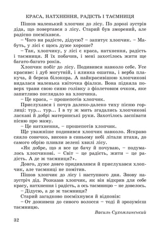 32
ÊÐÀÑÀ, ÍÀÒÕÍÅÍÍß, ÐÀÄІÑÒÜ І ÒÀЄÌÍÈÖß
Ïіøîâ ìàëåíüêèé õëîï÷èê äî ëіñó. Ïî äîðîçі çóñòðіâ
äіäà, ùî ïîâåðòàâñÿ ç ëіñó. Ñòàðèé áóâ çìîðåíèé, àëå
ðàäіñíî ïîñìіõàâñÿ.
– ×îãî âè ðàäієòå, äіäóñþ? – çàïèòóє õëîï÷èê. – Ìà-
áóòü, ó ëіñі є ùîñü äóæå õîðîøå?
– Òàê, õëîï÷èêó, ó ëіñі є êðàñà, íàòõíåííÿ, ðàäіñòü
і òàєìíèöÿ. ß їõ ïîáà÷èâ, і ìåíі çàõîòіëîñü æèòè ùå
áàãàòî-áàãàòî ðîêіâ.
Õëîï÷èê ïîáіã äî ëіñó. Ïîäèâèâñÿ íàâêîëî ñåáå. Óñå
êðàñèâå: і äóá ìîãóòíіé, і ÿëèíêà îøàòíà, і âåðáà ïëà-
êó÷à, é áåðåçà áіëîêîðà. À íàéêðàñèâіøîþ õëîï÷èêîâі
âèäàëàñÿ ìàëåíüêà êâіòî÷êà ôіàëêè. Âîíà ïіäíÿëà ïî-
âåðõ òðàâè ñâîþ ñèíþ ãîëіâêó ç ôіîëåòîâèì î÷êîì, ÿêå
çàïèòëèâî ïîãëÿäàëî íà õëîï÷èêà.
– Öå êðàñà, – ïðîøåïîòіâ õëîï÷èê.
Ïðèñëóõàâñÿ і ïî÷óâ äàëåêî-äàëåêî òèõó ïіñíþ ãîð-
ëèöі: òóð... òóð... І â òó æ ìèòü çãàäàëèñü õëîï÷èêîâі
ëàñêàâі é äîáðі ìàòåðèíñüêі ðóêè. Çàõîòіëîñü çàñïіâàòè
ïіñíþ ïðî ìàìó.
– Öå íàòõíåííÿ, – ïðîøåïîòіâ õëîï÷èê.
Ùå óâàæíіøå ïîäèâèâñÿ õëîï÷èê íàâêîëî. ßñêðàâî
ñÿÿëî ñîíå÷êî, âèñîêî â ñèíüîìó íåáі ëіòàëè ïòàõè, äî
ñàìîãî îáðіþ ïëèâëè çåëåíі õâèëі ëіñó.
«ßê äîáðå, ùî ÿ âñå öå áà÷ó é ïî÷óâàþ, – ïîäóìà-
ëîñü õëîï÷èêîâі. – Ñâіò – öå ðàäіñòü, æèòè – öå ðà-
äіñòü. À äå æ òàєìíèöÿ?».
Äîâãî, äóæå äîâãî ïðèäèâëÿâñÿ é ïðèñëóõàâñÿ õëîï-
÷èê, àëå òàєìíèöі íå ïîìіòèâ.
Ïіøîâ õëîï÷èê äî ëіñó і íàñòóïíîãî äíÿ. Çíîâó íà-
çóñòðі÷ äіä. Ðîçêàçàâ õëîï÷èê, ÿê âіí âіäêðèâ äëÿ ñåáå
êðàñó, íàòõíåííÿ і ðàäіñòü, à îñü òàєìíèöþ – íå äîâåëîñü.
– Äіäóñþ, à äå æ òàєìíèöÿ?
Ñòàðèé çàãàäêîâî ïîñìіõíóâñÿ é âіäïîâіâ:
– Îò äîæèâåø äî ñèâîãî âîëîññÿ – òîäі é çðîçóìієø
òàєìíèöþ.
Âàñèëü Ñóõîìëèíñüêèé
 