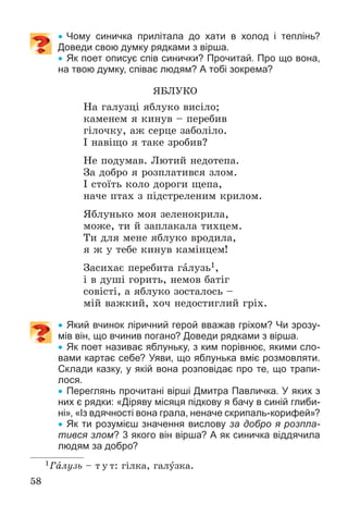 58
 Чому синичка прилітала до хати в холод і теплінь?
Доведи свою думку рядками з вірша.
 Як поет описує спів синички? Прочитай. Про що вона,
на твою думку, співає людям? А тобі зокрема?
ßÁËÓÊÎ
Íà ãàëóçöі ÿáëóêî âèñіëî;
êàìåíåì ÿ êèíóâ – ïåðåáèâ
ãіëî÷êó, àæ ñåðöå çàáîëіëî.
І íàâіùî ÿ òàêå çðîáèâ?
Íå ïîäóìàâ. Ëþòèé íåäîòåïà.
Çà äîáðî ÿ ðîçïëàòèâñÿ çëîì.
І ñòîїòü êîëî äîðîãè ùåïà,
íà÷å ïòàõ ç ïіäñòðåëåíèì êðèëîì.
ßáëóíüêî ìîÿ çåëåíîêðèëà,
ìîæå, òè é çàïëàêàëà òèõöåì.
Òè äëÿ ìåíå ÿáëóêî âðîäèëà,
ÿ æ ó òåáå êèíóâ êàìіíöåì!
Çàñèõàє ïåðåáèòà ãàëóçü1,
і â äóøі ãîðèòü, íåìîâ áàòіã
ñîâіñòі, à ÿáëóêî çîñòàëîñü –
ìіé âàæêèé, õî÷ íåäîñòèãëèé ãðіõ.
 Який вчинок ліричний герой вважав гріхом? Чи зрозу-
мів він, що вчинив погано? Доведи рядками з вірша.
 Як поет називає яблуньку, з ким порівнює, якими сло-
вами картає себе? Уяви, що яблунька вміє розмовляти.
Склади казку, у якій вона розповідає про те, що трапи-
лося.
 Переглянь прочитані вірші Дмитра Павличка. У яких з
них є рядки: «Діряву місяця підкову я бачу в синій глиби-
ні», «Із вдячності вона грала, неначе скрипаль-корифей»?
 Як ти розумієш значення вислову за добро я розпла-
тився злом? 3 якого він вірша? А як синичка віддячила
людям за добро?
1Ãàëóçü – ò ó ò: ãіëêà, ãàëóçêà.
 