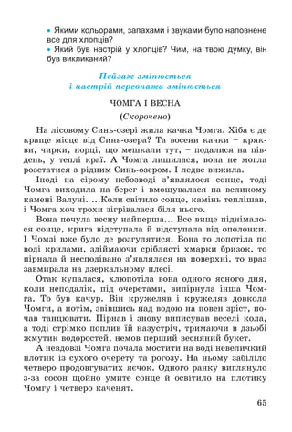 65
 Якими кольорами, запахами і звуками було наповнене
все для хлопців?
 Який був настрій у хлопців? Чим, на твою думку, він
був викликаний?
Ïåéçàæ çìіíþєòüñÿ
і íàñòðіé ïåðñîíàæà çìіíþєòüñÿ
×ÎÌÃÀ І ÂÅÑÍÀ
(Ñêîðî÷åíî)
Íà ëіñîâîìó Ñèíü-îçåðі æèëà êà÷êà ×îìãà. Õіáà є äå
êðàùå ìіñöå âіä Ñèíü-îçåðà? Òà âîñåíè êà÷êè – êðÿê-
âè, ÷èðêè, íîðöі, ùî ìåøêàëè òóò, – ïîäàëèñÿ íà ïіâ-
äåíü, ó òåïëі êðàї. À ×îìãà ëèøèëàñÿ, âîíà íå ìîãëà
ðîçñòàòèñÿ ç ðіäíèì Ñèíü-îçåðîì. І ëåäâå âèæèëà.
Іíîäі íà ñіðîìó íåáîçâîäі ç’ÿâëÿëîñÿ ñîíöå, òîäі
×îìãà âèõîäèëà íà áåðåã і âìîùóâàëàñÿ íà âåëèêîìó
êàìåíі Âàëóíі. ...Êîëè ñâіòèëî ñîíöå, êàìіíü òåïëіøàâ,
і ×îìãà õî÷ òðîõè çіãðіâàëàñÿ áіëÿ íüîãî.
Âîíà ïî÷óëà âåñíó íàéïåðøà... Âñå âèùå ïіäíіìàëî-
ñÿ ñîíöå, êðèãà âіäñòóïàëà é âіäñòóïàëà âіä îïîëîíêè.
І ×îìçі âæå áóëî äå ðîçãóëÿòèñÿ. Âîíà òî ëîïîòіëà ïî
âîäі êðèëàìè, çäіéìàþ÷è ñðіáëÿñòі õìàðêè áðèçîê, òî
ïіðíàëà é íåñïîäіâàíî ç’ÿâëÿëàñÿ íà ïîâåðõíі, òî âðàç
çàâìèðàëà íà äçåðêàëüíîìó ïëåñі.
Îòàê êóïàëàñÿ, õëþïîòіëà âîíà îäíîãî ÿñíîãî äíÿ,
êîëè íåïîäàëіê, ïіä î÷åðåòàìè, âèïіðíóëà іíøà ×îì-
ãà. Òî áóâ êà÷óð. Âіí êðóæåëÿâ і êðóæåëÿâ äîâêîëà
×îìãè, à ïîòіì, çâіâøèñü íàä âîäîþ íà ïîâåí çðіñò, ïî-
÷àâ òàíöþâàòè. Ïіðíàâ і çíîâó âèïèñóâàâ âåñåëі êîëà,
à òîäі ñòðіìêî ïîïëèâ їé íàçóñòðі÷, òðèìàþ÷è â äçüîáі
æìóòèê âîäîðîñòåé, íåìîâ ïåðøèé âåñíÿíèé áóêåò.
À íåâäîâçі ×îìãà ïî÷àëà ìîñòèòè íà âîäі íåâåëè÷êèé
ïëîòèê іç ñóõîãî î÷åðåòó òà ðîãîçó. Íà íüîìó çàáіëіëî
÷åòâåðî ïðîäîâãóâàòèõ ÿє÷îê. Îäíîãî ðàíêó âèãëÿíóëî
ç-çà ñîñîí ùîéíî óìèòå ñîíöå é îñâіòèëî íà ïëîòèêó
×îìãó і ÷åòâåðî êà÷åíÿò.
 