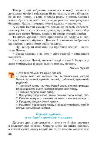 66
Òåïåð öіëèé òàáóíåöü õëþïàâñÿ â îçåðі, êà÷åíÿòà
äîãàíÿëè ìàòіð і âñіäàëèñÿ їé íà ñïèíó, à òî çàáèðàëè-
ñÿ їé ïіä êðèëà, і âîíà ïіðíàëà ðàçîì ç íèìè. Ñîñíè і
ÿëèíè áóëè â çàõâàòі, ÿê іç âîäè ðàïòîì âèïîðñêóâàëà
áіëîøèÿ ×îìãà і ÷îòèðè æîâòі êóëüêè – êà÷åíÿòà.
À ñèâèé Âàëóí ñóìîâèòî ëåæàâ íà áåðåçі, ñïîñòåðі-
ãàâ çà óñіì òèì і ç æàëåì äóìàâ, ùî, ìàáóòü, âæå çàáó-
ëàñÿ ïðî íüîãî ×îìãà, íàâіùî їé òåïåð ñòàðèé êàìіíü.
Òà ÿêîñü óðàíöі ×îìãà ïðèïëèâëà äî Âàëóíà çі ñâî-
їì ãðàéëèâèì òàáóíöåì. Êà÷êà é êà÷åíÿòà âèáðàëèñÿ
íà êàìіíü і ãðіëè éîãî ñâîїì òåïëîì.
– Íó, òåïåð òè ïîáà÷èâ, ùî ïðèéøëà âåñíà? – çàïè-
òàëà ×îìãà.
– Âåñíà-êðàñíà, à çà íåþ – ëіòî çîëîòå! – çàêàõêàëè
êà÷åíÿòà.
І ÷è çäàëîñÿ ×îìçі, ÷è íàñïðàâäі – ñèâèé Âàëóí ìî-
ëîäî óñìіõíóâñÿ â ñâîþ çåëåíó ìîõîâó áîðîäó.
Âàñèëü ×óõëіá
 Хто така Чомга? Розкажи про неї.
 Поділи текст на частини так, як змінюється настрій
Чомги: затишний, сумний, теплий, грайливий, щасливий,
радісний.
 Прочитай кожну частину. Назви слова в описі природи,
які визначають зміну настрою персонажа твору.
 Виконай завдання (на вибір):
1. Відшукай у творі слова, якими описані озеро, весна, літо.
2. Поясни, чому літо назване золотим, а весна красною.
3. Продовж загадку: жовті кульки...
4. Намалюй персонажів твору. Передай у пейзажі, який їх
оточує, кольорами настрій.
Ïåéçàæ ÷óäîâèé,
à íà äóøі ïåðñîíàæà – ñìóòîê
Äðóãîãî äíÿ ïðèòîìèëàñü ÿ äóæå òà é ñіëà ñïî÷èòè
â õîëîäêó ïіä âåðáîþ. Îêðóãè ìåíå òî æèòî ïîëîâіє,
à â æèòі êóïêà ëüîíó ãîëóáî öâіòå; òî ÿ÷ìіíü êîëîñèòüñÿ;
 