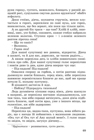 69
ðóíè ãîðîõó, ãóñòîãî, íàìîêëîãî, áëèùàòü ó ðÿñíіé äî-
ùîâіé ðîñі, ñóöіëüíîþ ñìóãîþ äàëåêî âðóíÿòüñÿ1 îáàáі÷
àñôàëüòó.
Äîêè ñòîїìî, äіâ÷à, øóêàþ÷è ñòðó÷êіâ, âåñåëî ïëó-
òàєòüñÿ â ãîðîñі, çàðîñèëîñÿ ïî ñàìі âóõà, àëå ãîðîõ,
âèÿâëÿєòüñÿ, ùå áåç çåðíÿò, âіí ïîêè ùî òіëüêè öâіòå.
À ïî äðóãèé áіê òðàñè – ùî òàì? Õëіáà é õëіáà, ïøå-
íèöі, îâåñ, óñå áóéíå, ñîêîâèòå, êîæíå ñòåáëî íàáðÿêëî
çåëåíîþ âîëîãîþ. Ñòóïèø êðîê – і ç-ïîìіæ çåëåíîãî
ðàïòîì çіðî÷êà ñèíÿ!
– Ùî òî ñèíіє?
– Âîëîøêà.
– Ãàðíà ÿêà!
Äëÿ íàøîї ñóïóòíèöі âñå äèâèíà, âіäêðèòòÿ. Äіâ÷à
â çàõâàòі, òà é äëÿ íàñ, äîðîñëèõ, öå òàêîæ ðàäіñòü...
À íèçîì ïåðåïіëêà äåñü іç õëіáіâ ïîâíîãîëîñî ñïîâі-
ñòèëà ïðî ñåáå. Äëÿ íàøîї ñóïóòíèöі ãîëîñ ïåðåïіë÷èí
і çîâñіì äèâî іç äèâ, àäæå äіâ÷à âïåðøå ÷óє îöå:
– Ïіä-ïàäüîì! Ïіä-ïàäüîì!
Îçâàëîñÿ ñïåðøó çà ãîðáîì, à ïîòіì ðàïòîâî ïіäïà-
äüîìêíóëî çîâñіì áëèçüêî, ñåðåä âіâñà, íіáè ïåðåïіëêà
íàâìèñíå ïåðåìіñòèëàñÿ áëèæ÷å äî íàñ, ùîá ìè êðàùå
ïî÷óëè її, ïîëüîâó ïóñòóíêó.
Â öіêàâîñòі çàñòèãëà é æäå.
– Ïîáіæó! Ïіäêðàäóñü òèõåíüêî!
Ëåäü ðóñÿâіþ÷è êіñêàìè ñåðåä âіâñà, äіâ÷à øàñíóëî
â íàïðÿìі, äå ïåðåïіëêà âîñòàííє ïіäïàäüîìêíóëà, àëå
òàì òèõî, òàì íіáè ñïðàâäі âè÷іêóþòü, äîêè äіâ÷à ïіäáі-
æèòü áëèæ÷å, ùîá ïîòіì âðàç, óæå ç іíøîãî ìіñöÿ, ùå
ãîëîñíіøå, àæ íіáè çàäèðëèâî:
– Ïіä-ïàäüîì!
Ïåðåïіëêà öÿ, âèäíî-òàêè, ïóñòóíêà, âîíà íіáèòî ðà-
äіє, ùî є íàãîäà їé ïîáàâèòèñü ç ìàëåíüêîþ ëþäèíîþ.
«Îñü òóò ÿ! Îñü òóò ÿ! Àíó øóêàé ìåíå!». І ãîëîñ ïîäàє
òî çâіäñè, òî çâіäñè, çàãóêóє äіâ÷èíó...
1Âðóíèòèñÿ – ðîçâèâàòèñÿ, ãóñòî ðîñòè.
 