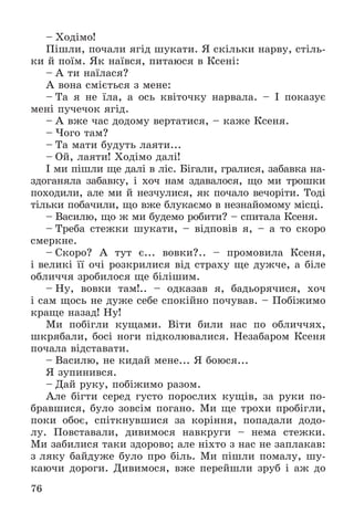 76
– Õîäіìî!
Ïіøëè, ïî÷àëè ÿãіä øóêàòè. ß ñêіëüêè íàðâó, ñòіëü-
êè é ïîїì. ßê íàїâñÿ, ïèòàþñÿ â Êñåíі:
– À òè íàїëàñÿ?
À âîíà ñìієòüñÿ ç ìåíå:
– Òà ÿ íå їëà, à îñü êâіòî÷êó íàðâàëà. – І ïîêàçóє
ìåíі ïó÷å÷îê ÿãіä.
– À âæå ÷àñ äîäîìó âåðòàòèñÿ, – êàæå Êñåíÿ.
– ×îãî òàì?
– Òà ìàòè áóäóòü ëàÿòè...
– Îé, ëàÿòè! Õîäіìî äàëі!
І ìè ïіøëè ùå äàëі â ëіñ. Áіãàëè, ãðàëèñÿ, çàáàâêà íà-
çäîãàíÿëà çàáàâêó, і õî÷ íàì çäàâàëîñÿ, ùî ìè òðîøêè
ïîõîäèëè, àëå ìè é íåç÷óëèñÿ, ÿê ïî÷àëî âå÷îðіòè. Òîäі
òіëüêè ïîáà÷èëè, ùî âæå áëóêàєìî â íåçíàéîìîìó ìіñöі.
– Âàñèëþ, ùî æ ìè áóäåìî ðîáèòè? – ñïèòàëà Êñåíÿ.
– Òðåáà ñòåæêè øóêàòè, – âіäïîâіâ ÿ, – à òî ñêîðî
ñìåðêíå.
– Ñêîðî? À òóò є... âîâêè?.. – ïðîìîâèëà Êñåíÿ,
і âåëèêі її î÷і ðîçêðèëèñÿ âіä ñòðàõó ùå äóæ÷å, à áіëå
îáëè÷÷ÿ çðîáèëîñÿ ùå áіëіøèì.
– Íó, âîâêè òàì!.. – îäêàçàâ ÿ, áàäüîðÿ÷èñÿ, õî÷
і ñàì ùîñü íå äóæå ñåáå ñïîêіéíî ïî÷óâàâ. – Ïîáіæèìî
êðàùå íàçàä! Íó!
Ìè ïîáіãëè êóùàìè. Âіòè áèëè íàñ ïî îáëè÷÷ÿõ,
øêðÿáàëè, áîñі íîãè ïіäêîëþâàëèñÿ. Íåçàáàðîì Êñåíÿ
ïî÷àëà âіäñòàâàòè.
– Âàñèëþ, íå êèäàé ìåíå... ß áîþñÿ...
ß çóïèíèâñÿ.
– Äàé ðóêó, ïîáіæèìî ðàçîì.
Àëå áіãòè ñåðåä ãóñòî ïîðîñëèõ êóùіâ, çà ðóêè ïî-
áðàâøèñÿ, áóëî çîâñіì ïîãàíî. Ìè ùå òðîõè ïðîáіãëè,
ïîêè îáîє, ñïіòêíóâøèñÿ çà êîðіííÿ, ïîïàäàëè äîäî-
ëó. Ïîâñòàâàëè, äèâèìîñÿ íàâêðóãè – íåìà ñòåæêè.
Ìè çàáèëèñÿ òàêè çäîðîâî; àëå íіõòî ç íàñ íå çàïëàêàâ:
ç ëÿêó áàéäóæå áóëî ïðî áіëü. Ìè ïіøëè ïîìàëó, øó-
êàþ÷è äîðîãè. Äèâèìîñÿ, âæå ïåðåéøëè çðóá і àæ äî
 