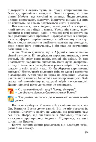 85
ïіäîçðþþòü і ëåòÿòü òóäè, äå, òðîõè ïîêðè÷àâøè ïî-
їõíüîìó, ïðè÷àїëàñÿ ìàíãóñòà. Îòàêі õèòðþùі òі ñòâî-
ðіííÿ! Ìàáóòü, ùå õèòðіøі çà ëèñèöü. Ëþäè ëîâëÿòü
і ëåãêî ïðèðó÷àþòü ìàíãóñò. Ìàíãóñòè íіêóäè âіä íèõ
íå âòіêàþòü, їì íàâіòü ïîäîáàєòüñÿ æèòè â ëþäåé.
Âèÿâëÿєòüñÿ, ùî â Àôðèöі æèâå äèêèé êіò ñåðâàë,
ÿêèé ïîëþє íà çàéöіâ і ÿãíÿò. Óäåíü âіí ñïèòü, çàõî-
âàâøèñÿ â íåïðîëàçíі õàùі, à òåìíîї íî÷і âèõîäèòü íà
ñâіé ðîçáіéíèöüêèé ïðîìèñåë. Ïðîêðàäàєòüñÿ â êîøàðè,
íà ïòàõîôåðìè, ñêðіçü çíàõîäèòü ñîáі ñìà÷íó ïîæèâó.
ßêùî ëþäÿì ïîùàñòèòü óïіéìàòè ñåðâàëà ùå ìîëîäèì,
âîíè ëåãêî éîãî ïðèðó÷àþòü, і âіí ñòàє ÿê çâè÷àéíèé
äîìàøíіé êіò.
À ùå Ñëàâêî äіçíàâñÿ, ùî â Àôðèöі є çîâñіì ìàíþ-
ñіíüêі àíòèëîïè. Íі, íå äіòëàõè äîðîñëèõ àíòèëîï, à âæå
äîðîñëі. Íà çðіñò âîíè íàâіòü ìåíøі âіä çàéöÿ. Їõ òàê
і íàçèâàþòü: êàðëèêîâі àíòèëîïè. Âîíè äóæå äîâіðëèâі,
à òîìó ñòàþòü ëåãêîþ çäîáè÷÷þ ðіçíèõ çâіðіâ. І їõ çàëè-
øèëîñÿ ó ñâіòі çîâñіì ìàëî. ßê áè çáåðåãòè êàðëèêîâèõ
àíòèëîï? Ìîæå, òðåáà âèëîâèòè âñіõ äî îäíîї і ïîñåëèòè
â çîîïàðêàõ? À òàì óæå їì íіõòî íå ñòðàøíèé. Ñëàâêî
íàâіòü ëèñòà íàïèñàâ áàòüêîâі ç òàêîþ ïðîïîçèöієþ. Õàé
ñêàæå íàéãîëîâíіøîìó ïî îõîðîíі çâіðіâ íà÷àëüíèêîâі.
Äèâíî, ùî äîñі íіõòî äî òàêîãî íå äîäóìàâñÿ.
 Хто головний герой твору? Про що він мріяв?
 Що цікавого дізнався Славко з книжок Брема?
 Придумайте заголовок до прочитаної частини опові-
дання.
Íàñòàëè êàíіêóëè. Ñëàâêî ïîїõàâ âіäïî÷èâàòè â òà-
áіð. Êíèæêè Áðåìà äóæå âàæêі. Âіí íå ìіã ïîâåçòè їõ
іç ñîáîþ. Ñïî÷àòêó íàâіòü íå óÿâëÿâ, ùî ðîáèòèìå òàì
áåç íèõ. Äîáðå, ùî çíàéøëèñÿ â áіáëіîòåöі òîíåíüêі
êíèæå÷êè ïðî ïðèðîäó Àôðèêè. Ùîïðàâäà, íå òàêі
öіêàâі, ÿê Áðåìîâі.
Áàãàòî âñÿêèõ äèâèí ðîçêàçóâàâ âіí õëîïöÿì âå÷î-
ðàìè áіëÿ íàìåòó.
 