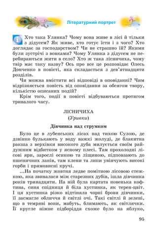 95
Літературний портрет
Õòî òàêà Óëÿíêà? ×îìó âîíà æèâå â ëіñі é òіëüêè
ç äіäóñåì? ßê æèâå, õòî ãîòóє їñòè і ç ÷îãî? Õòî
äîãëÿäàє çà ãîñïîäàðñòâîì? ×è íå ñòðàøíî їé? ßêèìè
áóëè çóñòðі÷і ç âîâêàìè? ×îìó Óëÿíêà ç äіäóñåì íå ïå-
ðåáèðàþòüñÿ æèòè â ñåëî? Õòî æ òàêà ëіñíè÷èõà, ÷îìó
òâіð ìàє òàêó íàçâó? Îñü ïðî âñå öå ðîçïîâіäàє Îëåñü
Äîí÷åíêî â ïîâіñòі, ÿêà ñêëàäàєòüñÿ ç äåâ’ÿòíàäöÿòè
ðîçäіëіâ.
×è ìîæíà âìіñòèòè âñі âіäïîâіäі â îïîâіäàííі? ×èì
âіäðіçíÿєòüñÿ ïîâіñòü âіä îïîâіäàííÿ çà îáñÿãîì òâîðó,
êіëüêіñòþ îïèñàíèõ ïîäіé?
Êðіì òîãî, ïîäії â ïîâіñòі âіäáóâàþòüñÿ ïðîòÿãîì
òðèâàëîãî ÷àñó.
ËІÑÍÈ×ÈÕÀ
(Óðèâêè)
Äіâ÷èíêà íàä ñòðóìêîì
Áóëî öå â ëóáåíñüêèõ ëіñàõ íàä òèõîþ Ñóëîþ, äå
äçâіíêî áóëüêàþòü ó âîäó âàæêі æîëóäі, äå áëàêèòíà
ðàêøà ç âåðõіâêè âèñîêîãî äóáà ìèëóєòüñÿ ñâîїì ðàé-
äóæíèì âіäáèòêîì ó ÿñíîìó ïëåñі. Òàì ïðîõîëîäíі ëі-
ñîâі ÿðè, çàðîñëі îñèêîþ òà ëіùèíîþ, ïіäïîâçàþòü äî
ïøåíè÷íèõ ëàíіâ, òàì êëåíè òà ëèïè óâіí÷óþòü âèñîêі
ãîðáè і ïðÿìîâèñíі êðó÷і.
...Íà ïî÷àòêó æîâòíÿ ëåäâå ïîìіòíîþ ëіñîâîþ ñòåæ-
êîþ, ÿêà çâèâàëàñÿ ìіæ ñòàðåçíèõ äóáіâ, іøëà äіâ÷èíêà
ðîêіâ òðèíàäöÿòè. Íà íіé áóëà êàðòàòà íîâåíüêà êîô-
òèíà, ñèíÿ ñïіäíèöÿ é áіëà õóñòèíêà, ÿê òåðåí-öâіò.
І öÿ õóñòèíêà ðіçêî âіäòіíÿëà ÷îðíі áðîâè äіâ÷èíêè,
її çàñìàãëå îáëè÷÷ÿ é ñâіòëі î÷і. Òàêі ñâіòëі é çåëåíі,
ùî â òåìðÿâі âîíè, ìàáóòü, áëèìàþòü, ÿê ñâіòëÿ÷êè.
Її êðóãëå íіæíå ïіäáîðіääÿ ñõîæå áóëî íà ÿáëóêî,
 