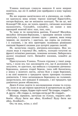 97
Óëÿíêà ïîâіëüíî ãëÿíóëà íàâêîëî é íà÷å âïåðøå
ïîìіòèëà, ùî ëіñ її ëþáèé óæå ïðèáðàâñÿ â íîâó ÷àðіâíó
îäåæó.
ßê æå õîðîøå çàñâіòèëèñÿ î÷і â äіâ÷èíêè, ÿê ãëèáî-
êî âäèõíóëà âîíà îñіííє òåðïêå ïîâіòðÿ! Çäðàñòóéòå,
ñåñòðè-áåðіçêè, âàñ íå âïіçíàòè ñüîãîäíі. ×è âè öå, ìîї
áіëîêîðі? Îé ëåëå, íå ÷óþòü ïðèâіòó, ñâі÷êàìè çîëîòèìè
ïàëàõêîòÿòü. Ñëóõàéòå, ñëóõàéòå, ÿê êàïàє ç íèõ
ïðîçîðèé æîâòèé âіñê: êàï, êàï, êàï...
Òà ÷îìó æ òè ïîñìóòíіëà ðàïòîì, Óëÿíêî? Ìèëóéñÿ,
ìèëóéñÿ ñâі÷êàìè-áåðіçêàìè, і ïðîçîðèì âîñêîì êëåíіâ-
øåïòóíіâ, і øàïêàìè ëіñîâèõ ãðóø – äèâèñÿ, âîíè òåïåð
÷åðâîíі, ÿê ïîëóì’ÿ, і çäàєòüñÿ, ùî ñêðіçü íà óçëіññÿõ,
і â ãëóøèíі, і íà âñіõ ïðîñòîðèõ ãàëÿâèíàõ ðîçâіøàíî
ñâÿòêîâі áàðâèñòі êèëèìè äëÿ çóñòðі÷і äîðîãèõ ãîñòåé.
Íі, çàñìó÷åíà ñèäèòü äіâ÷èíêà-øêîëÿðêà. ßêà õî-
ëîäíà âîäà â ñòðóìêó! ßê, ìàáóòü, õîëîäíî òàòóñåâі íà
ôðîíòі îñіííіìè ðàíêàìè, òåìíèìè íî÷àìè. Çàáàðèëèñü
äàëåêі ñïîäіâàíі ãîñòі. Çíіìàéòå êèëèìè, õîâàéòå äî
ñêðèíі.
Ïðèñëóõàëàñü Óëÿíêà. Òіëüêè ñòðóìîê ó òèøі äçþð-
÷èòü, і êîëè îñü òàê çàïëþùèòè î÷і, ùå é äîëîíÿìè їõ
çàòóëèòè, òî çäàєòüñÿ, ùî âèéøëà ç ãóùàâèíè äіâ÷èíêà-
áåðåçÿíêà, äîíüêà ñòàðîї áåðåçè, òàêà ñîáі áîñîíіæêà,
ó âіíêó ç æîâòîãî ëèñòÿ, ëè÷êî áіëå ç êîðè áåðåçîâîї,
à íà øèї íàìèñòî ç òðèäöÿòè òðüîõ ïðîçîðèõ ñêëÿíèõ
äçâіíî÷êіâ. І òèõî çàòàíöþâàëà áåðåçÿíêà íà ãàëÿâèíі,
çàêðóòèëàñÿ, âñå øâèäøå é øâèäøå, і âñі òðèäöÿòü òðè
äçâіíî÷êè ðàçîì îáіçâàëèñü.
Äîâãî á îòàê ñèäіòè іç çàïëþùåíèìè î÷èìà òà ñëóõà-
òè, êîëè æ öå äâі ñîðîêè ïðèëåòіëè é çàñòðåêîòàëè íà äóáі:
«×è ñêîððî, ñòàððà, áóððþ ñòðі÷-÷àòè? ×è ñêîððî, ñòàððà?».
À äðóãà: «Íå ñòàððà ÿ, ñåñòððî-ñåñòð-ðà! Íå ñòàððà!».
Æîëóäü çіðâàâñÿ, çàñòóêàâ ïî ãіëêàõ, ñåðäèòî çàáó-
áîíіâ: «Áóäó áèòè âàñ îáîõ, áіëîáîêі! Áóäó áèòè âàñ
îáîõ, áіëîáîêі!».
Îñü òè ÿêà, îñіíü ó ëіñі!
 