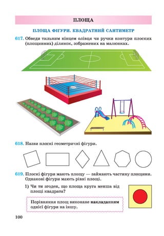 ПЛОЩА
ПЛОЩА ФІГУРИ. КВАДРАТНИЙ САНТИМЕТР
617. Обведи тильним кінцем олівця чи ручки контури плоских
(площинних) ділянок, зображених на малюнках.
618. Назви плоскі геометричні фігури.
619. Плоскі фігури мають площу — займають частину площини.
Однакові фігури мають рівні площі.
1) Чи ти згоден, що площа круга менша від
площі квадрата?
Порівняння площ виконане накладанням
однієї фігури на іншу.
100
 