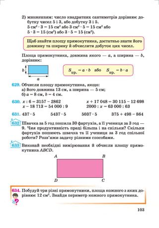 г и
2) множенням: число квадратних сантиметрів дорівнює до­
бутку чисел 5 і 3, або добутку 3 і 5.
5 см2-3 = 15 см2або 3 см2-5 = 15 см2або
5 -3 = 15 (см2) або 3 • 5 = 15 (см2).
( N
Щоб знайти площу прямокутника, достатньо знати його
довжину та ширину й обчислити добуток цих чисел.
V____________________________________________ _____________________________________________ У
Площа прямокутника, довжина якого — а, а ширина — 6,
дорівнює:
629. Обчисли площу прямокутника, якщо:
а) його довжина 13 см, а ширина — 5 см;
б) а = 8 см, 6 = 4 см.
630. х : 6 = 3157 - 2862 х + 17 048 = ЗО 115 - 12 698
х - 18 713 = 54 000 : 9 2000 : х = 63 000 : 63
Ґ 
8 = а -6 або 5 =Ь • а
пр. пр.
631. 437 • 5 5437•5 5037•5 375 + 498 - 864
[632 [Швачка за 5 год пошила ЗОфартухів, а її учениця за 3 год —
9. Чия продуктивність праці більша і на скільки? Скільки
фартухів пошиють швачка та її учениця за 3 год спільної
роботи? Розв’яжи задачу різними способами.
[633[Виконай необхідні вимірювання й обчисли площу прямо­
кутника АВСБ.
А В
634. Побудуй три різні прямокутники, площа кожного з яких до-
4^ рівнює 12 см2. Знайди периметр кожного прямокутника.
•>З
103
 