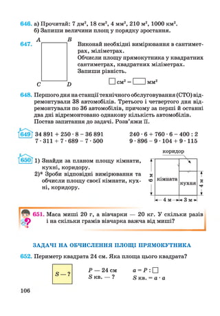 646. а) Прочитай: 7 дм2, 18 см2, 4 мм2, 210 м2, 1000 км2.
б) Запиши величини площ у порядку зростання.
Виконай необхідні вимірювання в сантимет­
рах, міліметрах.
Обчисли площу прямокутника у квадратних
сантиметрах, квадратних міліметрах.
Запиши рівність.
І Ісм2= І Імм2
648. Першого дня на станції технічного обслуговування (СТО) від­
ремонтували 38 автомобілів. Третього і четвертого дня від­
ремонтували по 36 автомобілів, причому за перші й останні
два дні відремонтовано однакову кількість автомобілів.
Постав запитання до задачі. Розв’яжи її.
1649Г 34 891 + 250-8-36 891 240 ■6 + 760 ■6 - 400 :2
7-311 + 7-689- 7-500 9 •896 - 9 •104 + 9 •115
647.
1) Знайди за планом площу кімнати,
кухні, коридору.
2) * Зроби відповідні вимірювання та
обчисли площу своєї кімнати, кух­
ні, коридору.
коридор
А
З ї
о кімната
кухня
4м
V 1
ч—4 м —► < 3 м->
™ 651. Маса миші 20 г, а вівчарки — 20 кг. У скільки разів
ф і на скільки грамів вівчарка важча від миші?
ЗАДАЧІ НА ОБЧИСЛЕННЯ ПЛОЩІ ПРЯМОКУТНИКА
652. Периметр квадрата 24 см. Яка площа цього квадрата?
5 —?
Р — 24 см
5 кв. — ?
а = Р : □
8 кв. = а - а
 