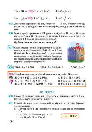 1 м = 10 дм 1 1 м2= 1 1дм2, 1 2 1
1л" □
1 М = О см 1 м2= 1 1см2, 1 2 1
1 с“ □
655. Довжина серветки 23 см, ширина — 10 см. Визнач площу
серветки у квадратних сантиметрах, квадратних мілімет­
рах.
656. Мама може прополоти 24 рядки цибулі за 3 год, а її донь­
ка — за 6 год. За скільки годин мама і донька зможуть про­
полоти 24 рядки, працюючи разом?
Будьте мам иним и помічниками!
Один маляр може пофарбувати паркан,
площа якого становить 240 м2, за 12 год
(2 зміни). Інший цей самий паркан може
пофарбувати за 24 год (4 зміни). За скіль­
ки годин обидва маляри пофарбують цей
паркан, працюючи разом?
658Г2300-8 + 18 700 3805 • 9 - 34 245 • 1 15 000 : 5 + 0
659. Не обчислюючи, порівняй значення виразів. Поясни.
^ 32 058 + 942 і 942 + 23 058 713 -5 і 713 + 500
Л 32 058 - 469 і 23 058 - 469 13 000 : 10 і 13 000 • 2
• 32 058 - 17 015 і 32 058 - 17 057 18 000 : 6 і 18 000 : З
АР. ГЕКТАР
660. Побудуй прямокутник завдовжки 8 см і завширшки 3 см 5 мм.
Обчисли його периметр і площу.
661. Площі ділянок землі зазвичай вимірюють сотками (арами)
та гектарами.
а) 1 сотка (або 1 ар) дорівнює площі квадрата зі стороною
10 м.
1 ар скорочено записують 1 а.
1 а = 10 м2• 10 = 100 м2.
1 а = 100 м2
108
 