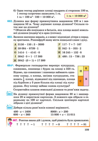 б) Один гектар дорівнює площі квадрата зі стороною 100 м.
1 гектар скорочено записують 1 га.
1 га = 100 м2• 100 = 10 000 м2 с1 га = 10 000 м2
662. Ділянка має форму прямокутника завдовжки 100 м і зав­
ширшки 50 м. Чому дорівнює площа ділянки? Скільки со­
ток має ця ділянка?
* Обчисли або поцікався в батьків, яка площа вашої земель­
ної ділянки (подвір’я) в арах (сотках).
663. Запиши значення виразів, а з ними і відповідні літери в поряд­
ку зростання. Розшифруй назву міста козацької слави і духу.
А 3150 - 150 : 3 - 3000 Р 117- 7 + 7* 107
Я 59 084 - 8739 • 1 П 342 • 5 - 355 • 2
О 1414- 1 - 4141 - 0 «ш»Лх 16 245 + 132-8
І 3042 • 0 + 1 • 17 300 3 480 : 15 - 736 : 23
■ш»/ IV 3042 •(0 + 1) + 17 300
664*. Фермерське господарство вирощує кукурудзу,
соняшник, пшеницю і буряк на площі в 320 га.
Відомо, що соняшник і пшениця займають одна­
кову площу, а площа, засіяна кукурудзою, ста­
новить площі, відведеної під пшеницю, площа
під буряком у 3 рази більша від площі під куку­
рудзою. Яку площу займає кожна культура?
Скористайся планом земельної ділянки та розв’яжи задачу.
665[На ділянці прямокутної форми завдовжки ЗО м і завшир­
шки 20 м виростили картоплю. З кожного ара зібрали в се­
редньому по 100 кг картоплі. Скільки центнерів картоплі
зібрали з цієї ділянки?
їбббТ Добери кілька розв’язків кожної нерівності.
400 •х < 1600 8000 : х > 200
600 - х < 360 15 000 + * < 15015
667. Розстав знаки дій і дужки, щоб рівність була правильною.
7 7 7 7 = 1 7 7 7 7 = 0 7 7 7 7 = 91
109
 