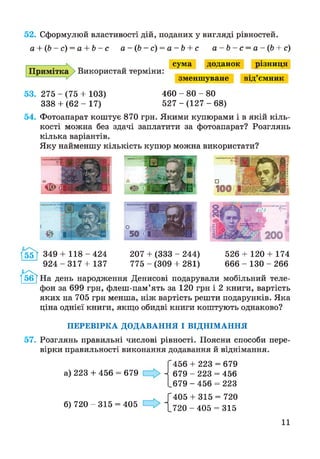 52. Сформулюй властивості дій, поданих у вигляді рівностей.
а + (Ь-с) = а + Ь~с а - ( Ь - с ) = а - Ь + с а - Ь - с = а - ( Ь + с)
Примітка > Використай терміни:
сума доданок різниця
зменшуване від’ємник
53. 275 - (75 + 103)
338+ ( 6 2 - 17)
460 - 80 - 80
5 2 7 - ( 1 2 7 - 6 8 )
54. Фотоапарат коштує 870 грн. Якими купюрами і в якій кіль­
кості можна без здачі заплатити за фотоапарат? Розглянь
кілька варіантів.
Яку найменшу кількість купюр можна використати?
1*55Ї 349 + 1 1 8 - 4 2 4
9 2 4 - 3 1 7 + 137
207 + (333 - 244)
775 - (309 + 281)
526 + 120 + 174
666 - 130 - 266
/бб^ На день народження Денисові подарували мобільний теле­
фон за 699 грн, флеш-пам’ять за 120 грн і 2 книги, вартість
яких на 705 грн менша, ніж вартість решти подарунків. Яка
ціна однієї книги, якщо обидві книги коштують однаково?
ПЕРЕВІРКА ДОДАВАННЯ І ВІДНІМАННЯ
57. Розглянь правильні числові рівності. Поясни способи пере­
вірки правильності виконання додавання й віднімання.
а) 223 + 456 = 679
456 + 223 = 679
679 - 223 = 456
679 - 456 = 223
, Г405 + 315 = 720
б) 720 - 315 = 405 ~[72о - 405 = 315
11
 