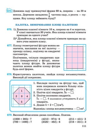 І675ТДовжина саду прямокутної форми 60 м, ширина — на 20 м
менша. Деревами засаджена ^ частина саду, а решта — ку-
О
щами. Яку площу займають кущі?
ПАЛЕТКА. ВИМІРЮВАННЯ ПЛОЩІ ПАЛЕТКОЮ
676. 1) Довжина класної кімнати 10 м, ширина на 4 м коротша.
У класі навчається ЗОучнів. Яка площа класної кімнати
припадає на одного учня?
2)* Дізнайтеся, яка площа класної кімнати припадає на од­
ного учня вашого класу.
677. Площу геометричної фігури можна ви­
значити, наклавши на неї палетку —
прозору плівку, поділену на квадратні
сантиметри.
Полічивши, скільки квадратних оди­
ниць (квадратиків) у фігурі, визна­
чають площу фігури. За допомогою
палетки можна знайти площу фігури
будь-якої форми.
678. Користуючись палеткою, знайди площу восьмикутника.
Виконуй дії покроково.
/ / Ч
1. Наклади палетку на фігуру так, щоб
вона покривала якомога більшу кіль-
/  кість цілих квадратів у фігурі.
2. Полічи цілі квадрати. їх — ЕИ-
2 3 4 3. Полічи половини квадратів.
 5
/
ЇХ _ | |• а 110«/1СІНАхІШу1ІиіО^ІЛ/ДІ1 ЦІЛІ
квадрата.
4. Додаю 5 + 2 = ЕИ(см2).
Відповідь: площа восьмикутника — ЕИсм2.
^ -----У
679. Виконай обчислення двома способами. Поясни.
(1800+ 305)-7 (4 2 1 3 -9 7 4 )-6 (215 + 451) • З
(700 + 1400): 7 (3582 - 462): 6 (216 + 351): З
111
 