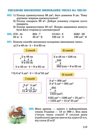 ПИСЬМОВЕ МНОЖЕННЯ ІМЕНОВАНИХ ЧИСЕЛ НА ЧИСЛО
685. 1) Площа прямокутника 36 дм2, його довжина 9 дм. Чому
дорівнює ширина прямокутника?
2) Площа квадрата 36 м2. Добери довжину сторони цього
квадрата.
3) Площа прямокутника 40 см2. Якими завдовжки можуть
бути його сторони (у сантиметрах)?
686. 379•44 865-7 13 045•2 6 5 8 2 •ЗО
35 м • 4 35 м2•6 130 км • 5 130 км2•8
687. Поясни способи множення складених іменованих чисел,
а) 2 м 48 см •4 = 9 м 92 см
І спосіб II спосіб
II спосіб
688. Маса дрохви — одного з найкрупніших
птахів України — 18 кг 300 г. Яка маса
п’ятьох таких птахів? У скільки разів
(приблизно) дрохва важча від курки (2 кг),
від гуски (3 кг)?
113
 