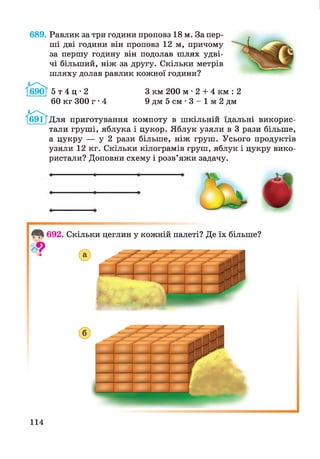 689. Равлик за три години проповз 18 м. За пер­
ші дві години він проповз 12 м, причому
за першу годину він подолав шлях удві­
чі більший, ніж за другу. Скільки метрів
шляху долав равлик кожної години?
г и
5 т 4 ц • 2
60 кг 300 г • 4
З км 200 м • 2 + 4 км : 2
9 дм 5 см • 3 - 1 м 2 дм
І69ІТДля приготування компоту в шкільній їдальні викорис­
тали груші, яблука і цукор. Яблук узяли в 3 рази більше,
а цукру — у 2 рази більше, ніж груш. Усього продуктів
узяли 12 кг. Скільки кілограмів груш, яблук і цукру вико­
ристали? Доповни схему і розв’яжи задачу.
114
 