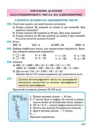 ПИСЬМОВЕ ДІЛЕННЯ
БАГАТОЦИФРОВОГО ЧИСЛА НА ОДНОЦИФРОВЕ
АЛГОРИТМ ДІЛЕННЯ НА ОДНОЦИФРОВЕ ЧИСЛО
693. Розв’яжи задачі, які розв’язують діленням.
а) Уляна купила 20 зошитів за ціною 2 грн кожний. Яка
вартість покупки?
б) Уляна купила 20 зошитів за 40 грн. Яка ціна зошита?
в) Уляна купила на 40 грн зошити за ціною 2 грн кожний.
Скільки зошитів купила Уляна?
694. Усно.
360 : 9 424 : 4 24 000 : 24 3200 : 8
695. Добери найбільше число, яке задовольняє нерівність. Запи­
ши утворені правильні нерівності.
7 •□ < 43 9 •а < 60 7 • с < 24 6 •х < 35
5 •□ < 38 8 •Ь< 70 4 • й < 33 8 • і/ < 49
696. Поясни.
а) 365 : 5 = (300 + 60 + 5): 5 = 60 + 12 + 1 = 73.
2592 : 8 = (2400 + 160 + 32): 8 = 300 + 20 + 4 = 324.
б) Що не так: 741 : 3 = (700 + 40 + 1): З?
Заміни число 741 сумою доданків, які поділяться на 3.
697. Ділення багатоцифрового числа на одноцифрове
виконують аналогічно до ділення трицифрового
^числа на одноцифрове._________________________ ^
Прочитай алгоритм ділення 10 725 на 5.
1. Перше неповне ділене — 10 тис.
2. У частці буде 4 цифри, бо тисячі в записі
числа стоять на четвертому місці ліворуч.
3. 10:5 = 2,2 — перша цифра частки (2 тис.).
4. Остача від ділення 0 (можна не писати).
5. Друге неповне ділене — 7 сотень.
6. ...
Продовж пояснення.
115
 