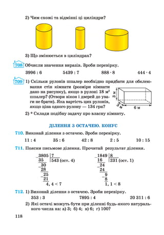 2) Чим схожі та відмінні ці циліндри?
3) Що змінюється в циліндрах?
/ 7 О8ТОбчисли значення виразів. Зроби перевірку.
3996:6 5439: 7 888-8 444-4
І709Г 1) Скільки рулонів шпалер необхідно придбати для обклею­
вання стін кімнати (розміри кімнати
дано на рисунку), якщо в рулоні 18 м2
шпалер? (Отвори вікон і дверей до ува­
ги не брати). Яка вартість цих рулонів,
якщо ціна одного рулону — 134 грн?
2) * Склади подібну задачу про власну кімнату.
00
; 1
N
___ а
*-----а---------*О М
ДІЛЕННЯ З ОСТАЧЕЮ. КОНУС
710. Виконай ділення з остачею. Зроби перевірку.
1 1 : 4 3 5 : 6 4 2 : 8 2 : 5 1 0 :15
711. Поясни письмове ділення. Прочитай результат ділення.
3805 7__
35 543 (ост. 4)
_30
28
25
21
4, 4 < 7
1849 8__
16 1231 (ост. 1)
24
24
_9
8
1, 1 < 8
712. 1) Виконай ділення з остачею. Зроби перевірку.
3 5 3 :3 7895:4 20 3 1 1 :6
2) Які остачі можуть бути при діленні будь-якого натураль­
ного числа на: а) 3; б) 4; в) 6; г) 100?
118
 
