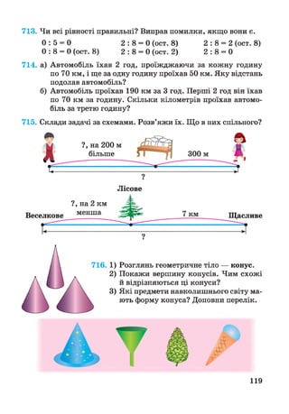 713. Чи всі рівності правильні? Виправ помилки, якщо вони є.
0 : 5 = 0 2 : 8 = 0 (ост. 8) 2 : 8 = 2 (ост. 8)
0 : 8 = 0 (ост. 8) 2 : 8 = 0 (ост. 2) 2 : 8 = 0
714. а) Автомобіль їхав 2 год, проїжджаючи за кожну годину
по 70 км, і ще за одну годину проїхав 50 км. Яку відстань
подолав автомобіль?
б) Автомобіль проїхав 190 км за 3 год. Перші 2 год він їхав
по 70 км за годину. Скільки кілометрів проїхав автомо­
біль за третю годину?
715. Склади задачі за схемами. Розв’яжи їх. Що в них спільного?
Розглянь геометричне тіло — конус.
Покажи вершину конусів. Чим схожі
й відрізняються ці конуси?
Які предмети навколишнього світу ма­
ють форму конуса? Доповни перелік.
119
 