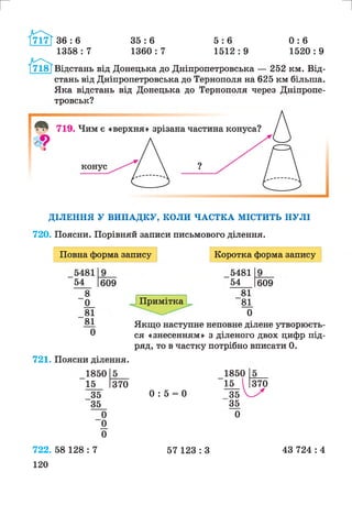 г
36 : 6
1358 : 7
35 : 6
1360 : 7
и
5 : 6 0 : 6
1512 : 9 1520 : 9
Відстань від Донецька до Дніпропетровська — 252 км. Від­
стань від Дніпропетровська до Тернополя на 625 км більша.
Яка відстань від Донецька до Тернополя через Дніпропе­
тровськ?
ДІЛЕННЯ У ВИПАДКУ, КОЛИ ЧАСТКА МІСТИТЬ НУЛІ
720. Поясни. Порівняй записи письмового ділення.
Повна форма запису Коротка форма запису
5481
54 609
_8
0_
81
81
0
721. Поясни ділення.
1850
15
Примітка
5481
54
81
81
0
609
370
Якщо наступне неповне ділене утворюєть­
ся «знесенням» з діленого двох цифр під­
ряд, то в частку потрібно вписати 0.
1850
15
35 0 : 5 = 0 35
35 35
0 0
“ 0
0
370
722. 58 128 : 7
120
57 123 : З 43 724 : 4
 