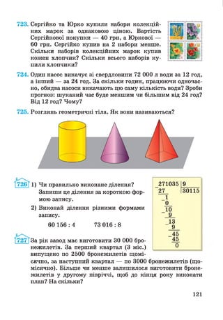 723. Сергійко та Юрко купили набори колекцій­
них марок за однаковою ціною. Вартість
Сергійкової покупки — 40 грн, а Юркової —
60 грн. Сергійко купив на 2 набори менше.
Скільки наборів колекційних марок купив
кожен хлопчик? Скільки всього наборів ку­
пили хлопчики?
724. Один насос викачує зі свердловини 72 000 л води за 12 год,
а інший — за 24 год. За скільки годин, працюючи одночас­
но, обидва насоси викачають цю саму кількість води? Зроби
прогноз: шуканий час буде меншим чи більшим від 24 год?
Від 12 год? Чому?
725. Розглянь геометричні тіла. Як вони називаються?
г и
1) Чи правильно виконане ділення?
Запиши це ділення за короткою фор­
мою запису.
2) Виконай ділення різними формами
запису.
60 156 : 4 73 016 : 8
За рік завод має виготовити ЗО 000 бро-
нежилетів. За перший квартал (3 міс.)
випущено по 2500 бронежилетів щомі­
сячно, за наступний квартал — по 3000 бронежилетів (що­
місячно). Більше чи менше залишилося виготовити броне­
жилетів у другому півріччі, щоб до кінця року виконати
план? На скільки?
271035 9____
27 130115
_1
0_
10
9
13
9
_45
45
0
121
 