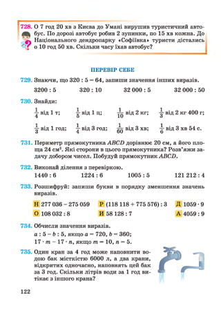 ^728. О 7 год 20 хв з Києва до Умані вирушив туристичний авто-
бус. По дорозі автобус робив 2 зупинки, по 15 хв кожна. До
9 Національного дендропарку «Софіївка» туристи дістались
о 10 год 50 хв. Скільки часу їхав автобус?
ПЕРЕВІР СЕБЕ
729. Знаючи, що 320 : 5 = 64, запиши значення інших виразів.
3200 :5 320 :10 32 000 :5 32 000 :50
730. Знайди:
від 1 т; 1 • ітгвід 1 ц; ^ від 2 кг; у від 2 кг 400 г;
1 • іу Від 1 год; 1 • о4 від 3 год; 1 • о6 0 від 3 хв; 4-від 3 хв 54 с.
о
731. Периметр прямокутника АВСИ дорівнює 20 см, а його пло­
ща 24 см2. Які сторони в цього прямокутника? Розв’яжи за­
дачу добором чисел. Побудуй прямокутник АВСП.
732. Виконай ділення з перевіркою.
1440 : 6 1224 : 6 1005 : 5 121 212 : 4
733. Розшифруй: запиши букви в порядку зменшення значень
виразів.
Н 277 036 - 275 059
О 108 032 : 8
Р (118 118+ 775 576): З
И 58 128 : 7
Д 1059•9
А 4059 : 9
734. Обчисли значення виразів.
а : 5 - Ь : 5, якщо а = 720, Ь = 360;
17 • т - 17 • п, якщо т —10, п = 5.
735. Один кран за 4 год може наповнити во­
дою бак місткістю 6000 л, а два крани,
відкритих одночасно, наповнять цей бак
за 3 год. Скільки літрів води за 1 год ви­
тікає з іншого крана?
122
 