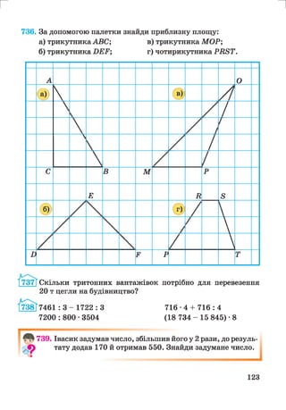 г и
736. За допомогою палетки знайди приблизну площу:
а) трикутника А В С ; в) трикутника М О Р ;
б) трикутника Б Е Р ; г) чотирикутника Р В 8 Т .
А О
® В)
С В М р
Е в 8
(б» Г) 

В Р Р т
Скільки тритонних вантажівок потрібно для перевезення
20 т цегли на будівництво?
7461 : 3 - 1722 : З
7200 : 800 • 3504
716-4 + 716 : 4
(18 734 - 15 845) • 8
739. Івасик задумав число, збільшив його у 2 рази, до резуль­
тату додав 170 й отримав 550. Знайди задумане число.
123
 