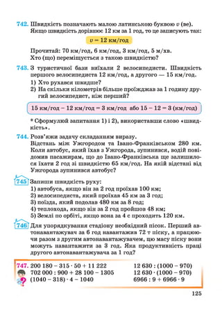 742. Швидкість позначають малою латинською буквою V (ве).
Якщо швидкість дорівнює 12 км за 1 год, то це записують так:
V = 12 км/год
Прочитай: 70 км/год, 6 км/год, 3 км/год, 5 м/хв.
Хто (що) переміщується з такою швидкістю?
743. З туристичної бази виїхали 2 велосипедисти. Швидкість
першого велосипедиста 12 км/год, а другого — 15 км/год.
1) Хто рухався швидше?
2) На скільки кілометрів більше проїжджав за 1 годину дру­
гий велосипедист, ніж перший?
^ 15 км/год - 12 км/год = 3 км/год або 15 - 12 = 3 (км/год) ^
* Сформулюй запитання 1) і 2), використавши слово «швид­
кість».
744. Розв’яжи задачу складанням виразу.
Відстань між Ужгородом та Івано-Франківськом 280 км.
Коли автобус, який їхав з Ужгорода, зупинився, водій пові­
домив пасажирам, що до Івано-Франківська ще залишило­
ся їхати 2 год зі швидкістю 65 км/год. На якій відстані від
Ужгорода зупинився автобус?
Запиши швидкість руху:
1) автобуса, якщо він за 2 год проїхав 100 км;
2) велосипедиста, який проїхав 45 км за 3 год;
3) поїзда, який подолав 480 км за 8 год;
4) теплохода, якщо він за 2 год пройшов 48 км;
5) Землі по орбіті, якщо вона за 4 с проходить 120 км.
Для упорядкування стадіону необхідний пісок. Перший ав­
тонавантажувач за 6 год навантажив 72 т піску, а працюю­
чи разом з другим автонавантажувачем, цю масу піску вони
можуть навантажити за 3 год. Яка продуктивність праці
другого автонавантажувача за 1 год?
V
747. 200 180 - 315 -50 + 11 222
^ 702 000 : 900 + 28 100 - 1305
(1040 - 318) •4 - 1040
12 630 : (1000 - 970)
12 630 •(1000 - 970)
6966 : 9 + 6966 •9
І
 