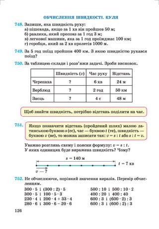 г и
ОБЧИСЛЕННЯ ШВИДКОСТІ. КУЛЯ
748. Запиши, яка швидкість руху:
а) пішохода, якщо за 1 хв він пройшов 50 м;
б) равлика, який проповз за 1 год 3 м;
в) легкової машини, яка за 1 год проїжджає 100 км;
г) горобця, який за 2 хв пролетів 1000 м.
749. За 5 год поїзд пройшов 400 км. З якою швидкістю рухався
поїзд?
750. За таблицею склади і розв’яжи задачі. Зроби висновок.
Швидкість (п) Час руху Відстань
Черепаха ? 6 хв 24 м
Верблюд ? 2 год 50 км
Заєць ? 4 с 48 м
Щоб знайти швидкість, потрібно відстань поділити на час.
751. Якщо позначити відстань (пройдений шлях) малою ла­
тинською буквою 8(ес), час — буквою і (те), швидкість —
буквою V (ве), то можна записати так: V = 8 : і або з : і = и.
V___________________________________________________________________________________________ У
Уважно розглянь схему і поясни формулу: V = з : і .
У яких одиницях буде виражена швидкість? Чому?
8 = 140 м
і = 7 хв
V — ?
752. Не обчислюючи, порівняй значення виразів. Перевір обчис­
ленням.
300 -5 і
300 -5 і
230-4 і
280 -6 і
(300 : 2) • 5
1 0 0 - 5 - 3
200 •4 + 33
300 • 6 - 20
4
6
500 : 10 і 500 : 10 • 2
400 : 20 і 400 : 40
600 : 3 і (600 • 2): З
600 : 3 і (600 : 2): З
126
 