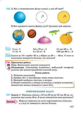 2) Які предмети мають форму кулі? Доповни цей перелік.
Й 4 Ї 2 год • 5
17 хв • 6
54 ц 70 кг : 5
З т 24 кг : 6
15 грн 50 к. •8
136 грн 80 к. : 9
Сашко за 10 с пробіг 40 м, а Юрко за 20 с — 60 м. У кого із
хлопчиків швидкість більша і на скільки?
756. Практична робота.
40^ Тема. Визначення власної швидкості.
Обладнання. Секундомір (годинник, мобільний телефон);
У3 рулетка або демонстраційний класний метр.
Етапи роботи
1. Увімкни секундомір.
2. Пройди Ю су звичайному темпі певну відстань.
3. Виміряй пройдену відстань у метрах.
4. Визнач швидкість у метрах за секунду; у метрах за хвилину.
Аналогічно визнач швидкість свого бігу.
РОЗВ’ЯЗУВАННЯ ЗАДАЧ
757. Задача 1. Черепаха повзла з 10 год ЗО хв до 10 год 40 хв, по­
долавши при цьому 50 м. З якою швидкістю вона рухалася?
Довідка Морські черепахи на суші пересуваються повільно,
а у воді їх швидкість значно більша.
127
 