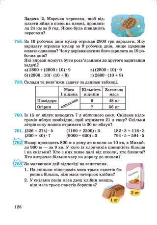 г
Задача 2. Морська черепаха, щоб від­
класти яйця в пісок на пляжі, проплив­
ла 24 км за 8 год. Якою була швидкість
черепахи?
758. За 10 робочих днів муляр отримав 2800 грн зарплати. Яку
зарплату отримав муляр за 9 робочих днів, якщо щоденна
оплата однакова? Чому дорівнюватиме його зарплата за 19 ро­
бочих днів?
Які вирази можуть бути розв’язанням до другого запитання
задачі?
а) 2800 + (2800 : 10) • 9 в) (2800 : 10) ■9
б) (2800 : 10) •(10 + 9) г) 2800 ■(10 + 9)
759. Склади та розв’яжи задачу за даними таблиці.
Маса
1 ящика
Кількість
ящиків
Загальна
маса
Помідори 6 48 кг
Огірки ? 56 кг
760. Із 15 кг яблук виходить 7 л яблучного соку. Скільки кіло­
грамів яблук необхідно, щоб отримати 21 л соку? Скільки
літрів соку можна отримати із ЗО кг яблук?
761. (326+ 274)-5 (1100+ 2200): 3 182-3 + 118-3
(300 + 40) ■7 (9000 - 600): 3 7 9 4 - 5 - 5 9 4 - 5
Назар проходить 800 м з дому до школи за 10 хв, а Михай­
ло 900 м — за 9 хв. У кого із хлопчиків швидкість більша
і на скільки? Хто з них живе далі від школи, хто ближче?
Хто витрачає більше часу на дорогу до школи?
За малюнком дай відповіді на запитання.
1. На скільки кілограмів маса трьох пакетів бо­
рошна більша, ніж маса чотирьох хлібин?
2. У скільки разів маса двох хлібин менша,
ніж маса трьох пакетів борошна?
1 кг
128
 