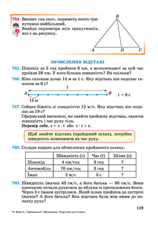 І
764. Визнач «на око», периметр якого три-
кутника найбільший.
Знайди периметри всіх трикутників,
' V які є на рисунку.
ОБЧИСЛЕННЯ ВІДСТАНІ
765. Пішохід за 2 год пройшов 8 км, а велосипедист за цей час
проїхав 28 км. У кого більша швидкість? На скільки?
766. Кінь галопом долає 15 м за 1 с. Яку відстань він подолає га­
лопом за 8 с?
?
15 м
767. Собака біжить зі швидкістю 12 м/с. Яку відстань він подо­
лає за 19 с?
Сформулюй висновок, як знайти пройдену відстань, знаючи
швидкість і час руху тіла.
Перевір себе. 8 = V ’ І або V І = 8.
Щоб знайти відстань (пройдений шлях), потрібно
^ швидкість помножити на час руху.________________^
768. Склади вирази для обчислення пройденого шляху.
Швидкість (V) Час (0 Шлях (з)
Пішохід 4 км/год 3 год 9•
Автомобіль 70 км/год 3 год ?
їжак 2 м/с Зс ?
769. Швидкість їжачка 40 см/с, а його батька — 60 см/с. Вони
одночасно почали рухатися до яблука із протилежних боків.
Через 3 с їжаки зустрілися. Який шлях пройшов до зустрічі
їжачок? А його батько? Яка відстань була між ними до по­
чатку руху?
*5 Заїка А., Тарнавська С. Математика. Підручник для 4 класу.
129
 