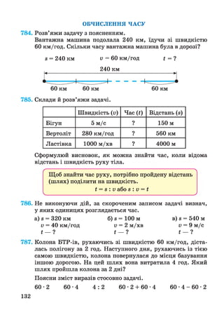 ОБЧИСЛЕННЯ ЧАСУ
784. Розв’яжи задачу з поясненням.
Вантажна машина подолала 240 км, їдучи зі швидкістю
60 км/год. Скільки часу вантажна машина була в дорозі?
8 = 240 км V = 60 км/год і = ?
240 км
60 км 60 км 60 км
785. Склади й розв’яжи задачі.
Швидкість (п) Час (і) Відстань (з)
Бігун 5 м/с ? 150 м
Вертоліт 280 км/год ? 560 км
Ластівка 1000 м/хв ? 4000 м
Сформулюй висновок, як можна знайти час, коли відома
відстань і швидкість руху тіла.
ґ 
Щоб знайти час руху, потрібно пройдену відстань
(шлях) поділити на швидкість.
і = з : V або з : V = і
 ________________________________________________________________ /
786. Не виконуючи дій, за скороченим записом задачі визнач,
у яких одиницях розглядається час.
а) 8 = 320 км б) 8 = 100 м в) 8 = 540 м
V = 40 км/год V = 2 м/хв V = 9 м/с
і — ? і — ? і — ?
787. Колона БТР-ів, рухаючись зі швидкістю 60 км/год, діста­
лась полігону за 2 год. Наступного дня, рухаючись із тією
самою швидкістю, колона повернулася до місця базування
іншою дорогою. На цей шлях вона витратила 4 год. Який
шлях пройшла колона за 2 дні?
Поясни зміст виразів стосовно задачі.
6 0 -2 6 0 -4 4 : 2 6 0 -2 + 6 0 -4 6 0 - 4 - 6 0 - 2
132
 
