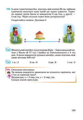 788. Із двох туристичних баз, відстань між якими 36 км, вийшли
одночасно назустріч одна одній дві групи туристів. Турис­
ти першої групи йшли зі швидкістю 4 км/год, а другої —
5 км/год. Через скільки годин вони зустрінуться?
Скористайся схемою. Доповни її.
г и
Міжміський автобус сполученням Київ - Хмельницький ви­
їхав з Києва об 11 год і прибув до Хмельницького о 4 год
дня. З якою швидкістю рухався автобус, якщо відстань між
цими містами 320 км?
1 м : 2 З см : 6 4 дм : 8 1 км : 5
791. Смішинка-веселинка.
Ції Чи можна швидкість визначити як кількість пиріжків, які*Ь &г
фь з’їли за одиницю часу?
* і Наприклад: V = 2 пир./хв, V = 5 пир./хв.
Склади власні приклади.
133
 