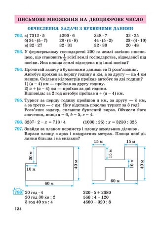 ПИСЬМОВЕ МНОЖЕННЯ НА ДВОЦИФРОВЕ ЧИСЛО
ОБЧИСЛЕННЯ. ЗАДАЧІ З БУКВЕНИМИ ДАНИМИ
792. а) 7312-5 4290-6 348-7 32-25
б) 34 •(5 • 7) 28 •(4 •8) 44 •(5 • 2) 23 •(4 • 10)
в) 32 -27 32 • 31 32 - ЗО 20 •48
793. У фермерському господарстві 200 га землі засіяно пшени­
цею, що становить -і- всієї землі господарства, відведеної під
о
посіви. Яка площа землі відведена під інші посіви?
794. Прочитай задачу з буквеними даними та її розв’язання.
Автобус проїхав за першу годину а км, а за другу — на 4 км
менше. Скільки кілометрів проїхав автобус за дві години?
1) (а - 4) км — проїхав за другу годину.
2) а + (а - 4) км — проїхав за дві години.
Відповідь: за 2 год автобус проїхав а + (а - 4) км.
795. Турист за першу годину пройшов а км, за другу — Ь км,
а за третю — с км. Яку відстань подолав турист за 3 год?
Розв’яжи задачу, склавши буквений вираз. Обчисли його
значення, якщо а = 6, Ь = 5, с = 4.
796. 3237 • 2 - х = 713 •4 (1000 : 25): х = 3250 : 325
797. Знайди за планом периметр і площу земельних ділянок.
Вирази площу в арах і квадратних метрах. Площа якої ді­
лянки більша і на скільки?
15 м 15 м
і
§
о
<М
1
к
г
40м
ч--------------------►
ч---- ►
10 м
60 мч-------------------------------►
1^798Г 20 год • 4
20 год ЗО хв : 2
З год 40 хв : 4
ч------► ч------►
ч-----Н
15м
А
§
о
м3
'Г®
60 мч------- ------- ►
134
320 • 5 + 2380
560 : 4 - 120
4600 - 320 : 8
 