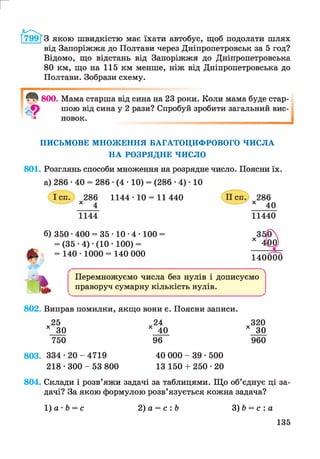 г
З якою швидкістю має їхати автобус, щоб подолати шлях
від Запоріжжя до Полтави через Дніпропетровськ за 5 год?
Відомо, що відстань від Запоріжжя до Дніпропетровська
80 км, що на 115 км менше, ніж від Дніпропетровська до
Полтави. Зобрази схему.
800. Мама старша від сина на 23 роки. Коли мама буде стар­
шою від сина у 2 рази? Спробуй зробити загальний вис­
новок.
ПИСЬМОВЕ МНОЖЕННЯ БАГАТОЦИФРОВОГО ЧИСЛА
НА РОЗРЯДНЕ ЧИСЛО
801. Розглянь способи множення на розрядне число. Поясни їх.
а) 286 •40 = 286 •(4 • 10) = (286 • 4) • 10
286
х 4
1144
1144- 10 = 11440 286
х 40
11440
б) 350 ■400 = 35 ■10 •4 ■100 =
= (35 •4) •(10 • 100) =
= 140 • 1000 = 140 000 140000
г Перемножуємо числа без нулів і дописуємо
праворуч сумарну кількість нулів.
802. Виправ помилки, якщо вони є. Поясни записи.
X25
ЗО
750
24
с 40
96
х 3 2 0
х ЗО
960
803. 334 * 2 0 -4 7 1 9
218 • 300 - 53 800
40 000 - 39 • 500
13 150 + 250 • 20
804. Склади і розв’яжи задачі за таблицями. Що об’єднує ці за­
дачі? За якою формулою розв’язується кожна задача?
1) а - Ь = с 2) а = с :Ь З)Ь = с : а
135
 