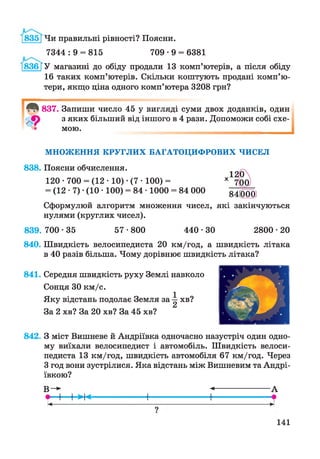 [835] Чи правильні рівності? Поясни.
7344 : 9 = 815 709 • 9 = 6381
183В ГУ магазині до обіду продали 13 комп’ютерів, а після обіду
16 таких комп’ютерів. Скільки коштують продані комп’ю­
тери, якщо ціна одного комп’ютера 3208 грн?
837. Запиши число 45 у вигляді суми двох доданків, один
з яких більший від іншого в 4 рази. Допоможи собі схе­
мою.
М Н О Ж ЕН Н Я К Р У Г Л И Х Б А ГА Т О Ц И Ф Р О В И Х Ч И С Е Л
838. Поясни обчислення.
120 • 700 = (12 • 10) •(7 • 100) =
= (12 • 7) ■(10 • 100) = 84 • 1000 = 84 000 84(000)
Сформулюй алгоритм множення чисел, які закінчуються
нулями (круглих чисел).
839. 700-35 57•800 4 4 0 • ЗО 2800•20
840. Швидкість велосипедиста 20 км/год, а швидкість літака
в 40 разів більша. Чому дорівнює швидкість літака?
841. Середня швидкість руху Землі навколо
Сонця ЗО км/с.
Яку відстань подолає Земля за ^ хв?
За 2 хв? За 20 хв? За 45 хв?
842. З міст Вишневе й Андріївна одночасно назустріч один одно­
му виїхали велосипедист і автомобіль. Швидкість велоси­
педиста 13 км/год, швидкість автомобіля 67 км/год. Через
З год вони зустрілися. Яка відстань між Вишневим та Андрі­
ївною?
В - ► -<-------------------- А
• І І >І<----------------1------------------1 •
к----------------------------------------------------------------------------- н
?
141
 