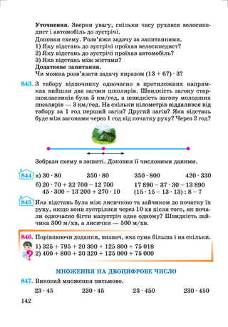 г и
Уточнення. Зверни увагу, скільки часу рухався велосипе­
дист і автомобіль до зустрічі.
Доповни схему. Розв’яжи задачу за запитаннями.
1) Яку відстань до зустрічі проїхав велосипедист?
2) Яку відстань до зустрічі проїхав автомобіль?
3) Яка відстань між містами?
Додаткове запитання.
Чи можна розв’язати задачу виразом (13 + 67) • З?
843. З табору відпочинку одночасно в протилежних напрям­
ках вийшли два загони школярів. Швидкість загону стар­
шокласників була 5 км/год, а швидкість загону молодших
школярів — 3 км/год. На скільки кілометрів віддалився від
табору за 1 год перший загін? Другий загін? Яка відстань
буде між загонами через 1 год від початку руху? Через 2 год?
Зобрази схему в зошиті. Доповни її числовими даними.
І844Га) 30-80 350*80
б) 20 • 70 + 32 700 - 12 700
45 • 300 - 13 200 + 270 • 10
350 • 800 420 • 330
17 890 - 3 7 * 3 0 - 13 890
( 1 5 - 1 5 - 1 3 -ІЗ): 8 - 7
Яка відстань була між лисичкою та зайчиком до початку їх
руху, якщо вони зустрілися через 10 хв після того, як поча­
ли одночасно бігти назустріч одне одному? Швидкість зай­
чика 300 м/хв, а лисички — 500 м/хв.
846. Порівнюючи доданки, визнач, яка сума більша і на скільки.
Л 1) 325 + 795 + 20 300 + 125 800 + 75 018
9 2) 400 + 800 + 20 320 + 125 000 + 75 000
МНОЖЕННЯ НА ДВОЦИФРОВЕ ЧИСЛО
847. Виконай множення письмово.
23•45 230-45 23•450 230•450
142
 