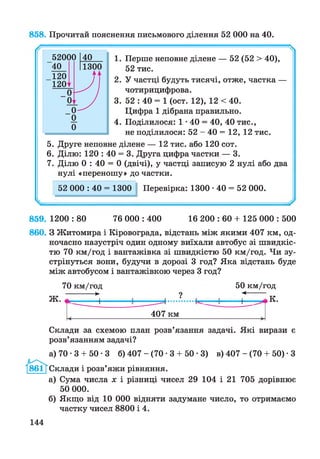 858. Прочитай пояснення письмового ділення 52 000 на 40.
1. Перше неповне ділене — 52 (52 > 40),
52 тис.
2. У частці будуть тисячі, отже, частка —
чотирицифрова.
3. 52 : 40 = 1 (ост. 12), 12 < 40.
Цифра 1 дібрана правильно.
4. Поділилося: 1*40 = 40, 40 тис.,
не поділилося: 52 - 40 = 12, 12 тис.
5. Друге неповне ділене — 12 тис. або 120 сот.
6. Ділю: 120 : 40 = 3. Друга цифра частки — 3.
7. Ділю 0 : 40 = 0 (двічі), у частці записую 2 нулі або два
нулі «переношу» до частки.
52 000 : 40 = 1300 Перевірка: 1300 •40 = 52 000.
859. 1200 : 80 76 000 : 400 16 200 : 60 + 125 000 : 500
860. З Житомира і Кіровограда, відстань між якими 407 км, од­
ночасно назустріч один одному виїхали автобус зі швидкіс­
тю 70 км/год і вантажівка зі швидкістю 50 км/год. Чи зу­
стрінуться вони, будучи в дорозі 3 год? Яка відстань буде
між автобусом і вантажівкою через 3 год?
«Ш»ЛІ.
70 км/год
-------►
—------I-
50 км/год
◄—
+ К.
407 км
Склади за схемою план розв’язання задачі. Які вирази є
розв’язанням задачі?
а) 70 •3 + 50 •3 б) 407 - (70 • 3 + 50 • 3) в) 407 - (70 + 50) • З
Склади і розв’яжи рівняння.
а) Сума числа х і різниці чисел 29 104 і 21 705 дорівнює
50 000.
б) Якщо від 10 000 відняти задумане число, то отримаємо
частку чисел 8800 і 4.
144
 