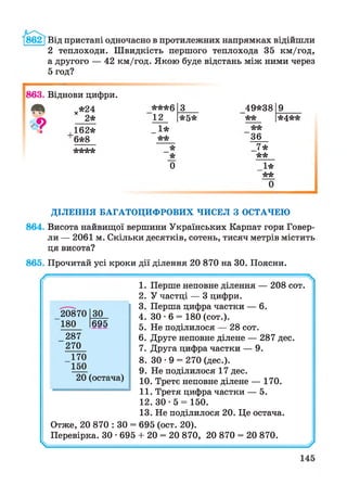 862 [Від пристані одночасно в протилежних напрямках відійшли
2 теплоходи. Швидкість першого теплохода 35 км/год,
а другого — 42 км/год. Якою буде відстань між ними через
5 год?
863. Віднови цифри.
х*24 ***6 3 49*38 9
2* 12 *5* ** *4**
162* _1* **
6*8 ** 36
**** * 7*
* **
0 1*
**
ДІЛЕННЯ БАГАТОЦИФРОВИХ ЧИСЕЛ З ОСТАЧЕЮ
864. Висота найвищої вершини Українських Карпат гори Говер­
ли — 2061 м. Скільки десятків, сотень, тисяч метрів містить
ця висота?
865. Прочитай усі кроки дії ділення 20 870 на ЗО. Поясни.
1. Перше неповне ділення — 208 сот.
2. У частці — 3 цифри.
3. Перша цифра частки — 6.
4. ЗО • 6 = 180 (сот.).
5. Не поділилося — 28 сот.
6. Друге неповне ділене — 287 дес.
7. Друга цифра частки — 9.
8. ЗО • 9 = 270 (дес.).
9. Не поділилося 17 дес.
10. Третє неповне ділене — 170.
11. Третя цифра частки — 5.
12. ЗО - 5 = 150.
13. Не поділилося 20. Це остача.
Отже, 20 870 : ЗО = 695 (ост. 20).
Перевірка. ЗО • 695 + 20 = 20 870, 20 870 = 20 870.
20870 ЗО
180 695
287
270
170
150
20 (остача)
ч г/
 