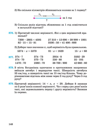 2) На скільки кілометрів зближаються колони за 1 годину?
і-----------►-<-----------------1
т 9 за 1 год
?■
3) Скільки разів відстань зближення за 1 год поміститься
в загальній відстані?
876. 1) Прочитай числові нерівності. Які з цих нерівностей пра­
вильні?
7300 - 2805 < 4595 27 310 + 13 690 > 39 999 + 1001
82 • 15 < 15 •81 3500 : 50 > 41 400 : 600
2) Добери таке значення х, щоб нерівність була правильною.
5374 - х > 5370 81 •х < 1620 15 •х < 60
877. 374 -7 374 • 73 2054 • 8 3502 • 29
374-70 370-73 250-80 35-105
1470 : 70 2380 : 70 38 700 : 900 42 660 : 60
878. З міста Богданівна одночасно в протилежних напрямках
виїхали автобус і маршрутне таксі. Швидкість автобуса
55 км/год, а швидкість таксі на 15 км/год більша. Чому до­
рівнюватиме відстань між ними через 2 год руху? Через 5 год
РУХУ?
879. Прочитай нерівності: 14 < х, х < 2 0 . Добери й запиши
по 5 розв’язків кожної нерівності. Чи є серед цих розв’язків
такі, які задовольняють першу і другу нерівність? Запиши
їх окремо.
148
 